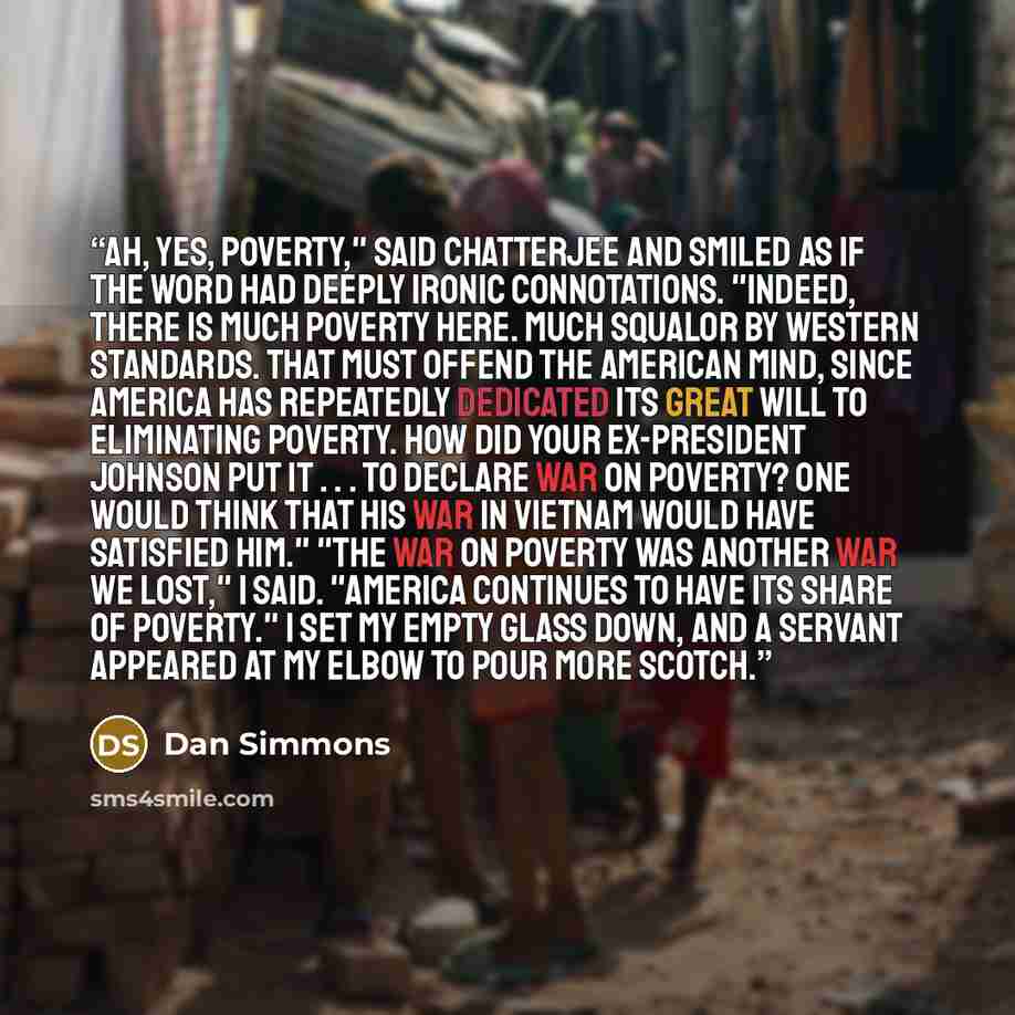 “Ah, yes, poverty," said Chatterjee and smiled as if the word had deeply ironic connotations. "Indeed, there is much poverty here. Much squalor by Western standards. That must offend the American mind, since America has repeatedly dedicated its great will to eliminating poverty. How did your…” quote by Dan Simmons