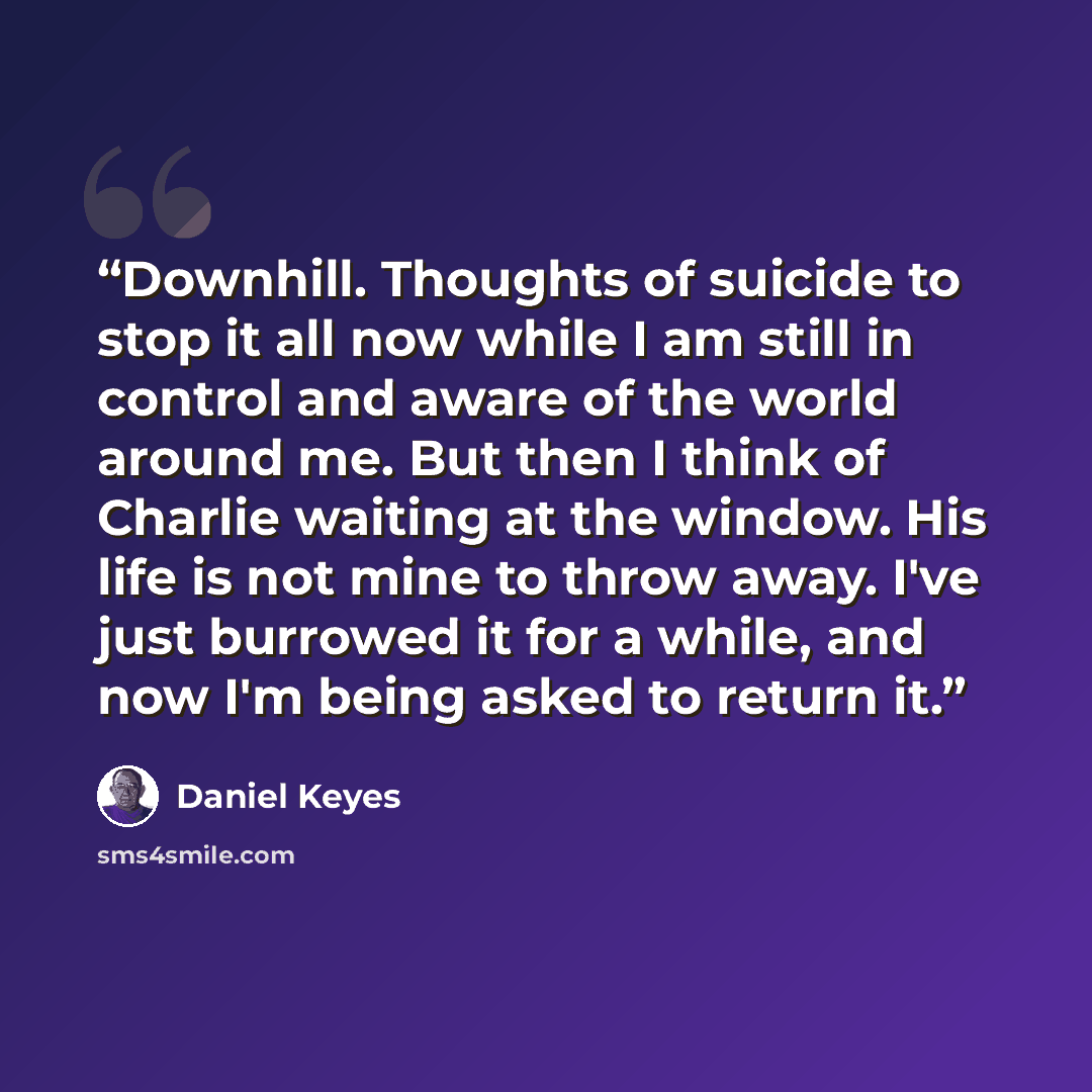 “Downhill. Thoughts of suicide to stop it all now while I am still in control and aware of the world around me. But then I think of Charlie waiting at the window. His life is not mine to throw away. I've just burrowed it for a while, and now I'm being asked to return it.” quote by Daniel Keyes