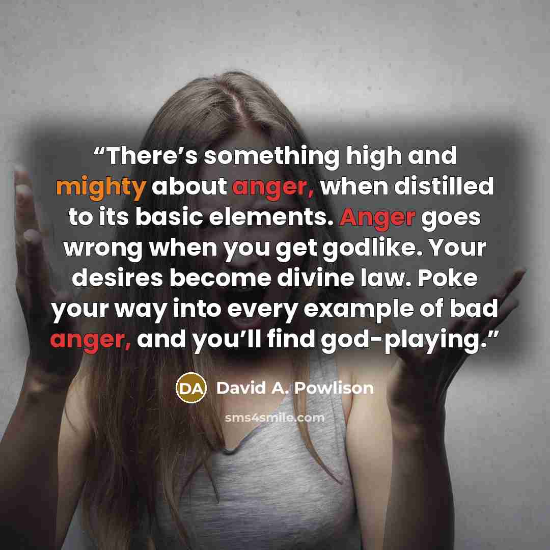 “There’s something high and mighty about anger, when distilled to its basic elements. Anger goes wrong when you get godlike. Your desires become divine law. Poke your way into every example of bad anger, and you’ll find god-playing.” quote by David A. Powlison