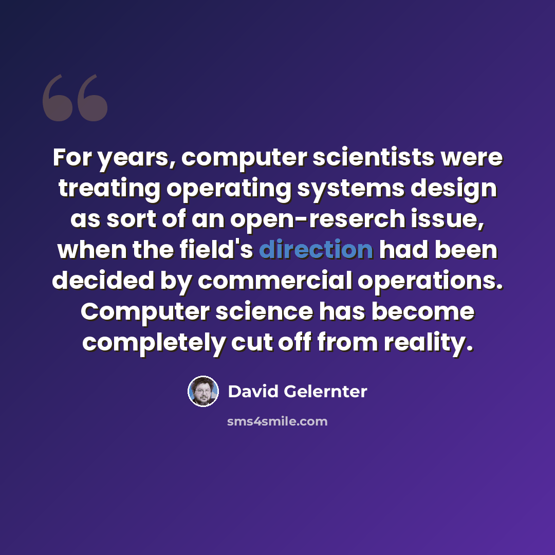 “For years, computer scientists were treating operating systems design as sort of an open-reserch issue, when the field's direction had been decided by commercial operations. Computer science has become completely cut off from reality.” quote by David Gelernter