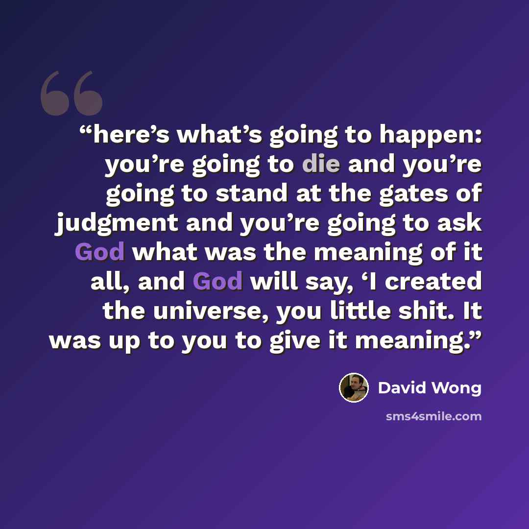 “here’s what’s going to happen: you’re going to die and you’re going to stand at the gates of judgment and you’re going to ask God what was the meaning of it all, and God will say, ‘I created the universe, you little shit. It was up to you to give it meaning.” quote by David Wong