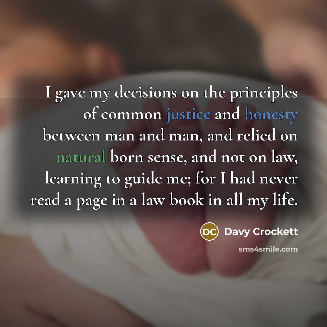 “I gave my decisions on the principles of common justice and honesty between man and man, and relied on natural born sense, and not on law, learning to guide me; for I had never read a page in a law book in all my life.” quote by Davy Crockett