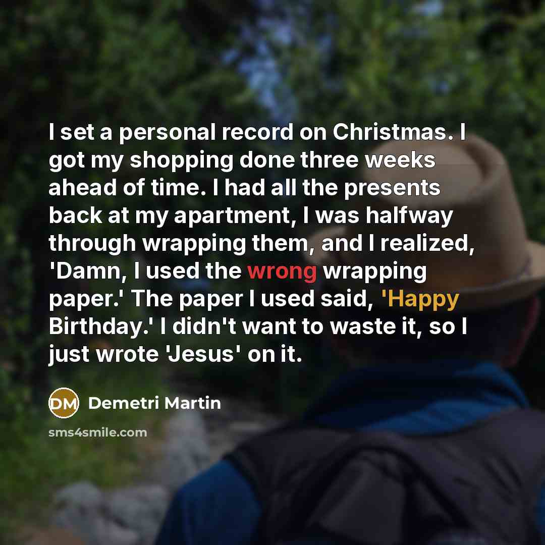“I set a personal record on Christmas. I got my shopping done three weeks ahead of time. I had all the presents back at my apartment, I was halfway through wrapping them, and I realized, 'Damn, I used the wrong wrapping paper.' The paper I used said, 'Happy Birthday.' I didn't want to waste it, so…” quote by Demetri Martin