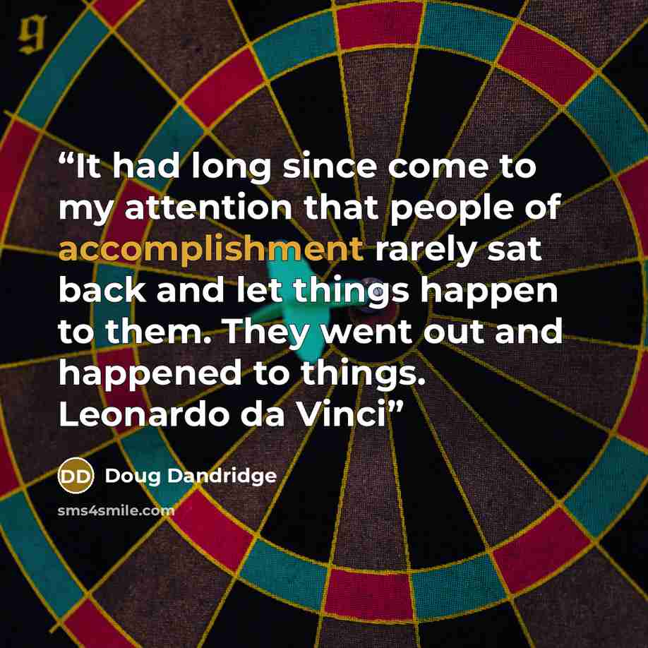 “It had long since come to my attention that people of accomplishment rarely sat back and let things happen to them. They went out and happened to things. Leonardo da Vinci” quote by Doug Dandridge