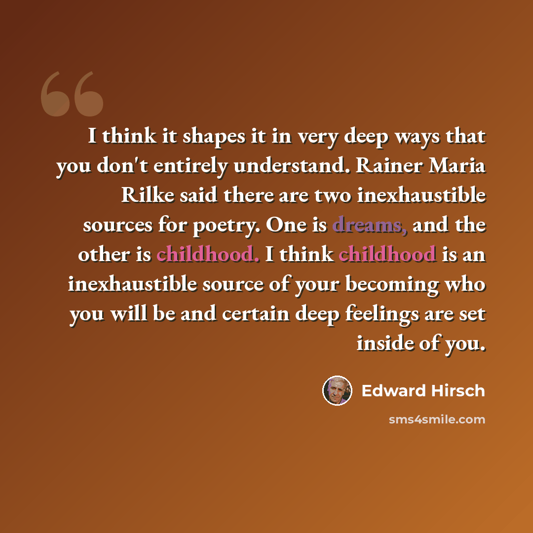 “I think it shapes it in very deep ways that you don't entirely understand. Rainer Maria Rilke said there are two inexhaustible sources for poetry. One is dreams, and the other is childhood. I think childhood is an inexhaustible source of your becoming who you will be and certain deep feelings are…” quote by Edward Hirsch
