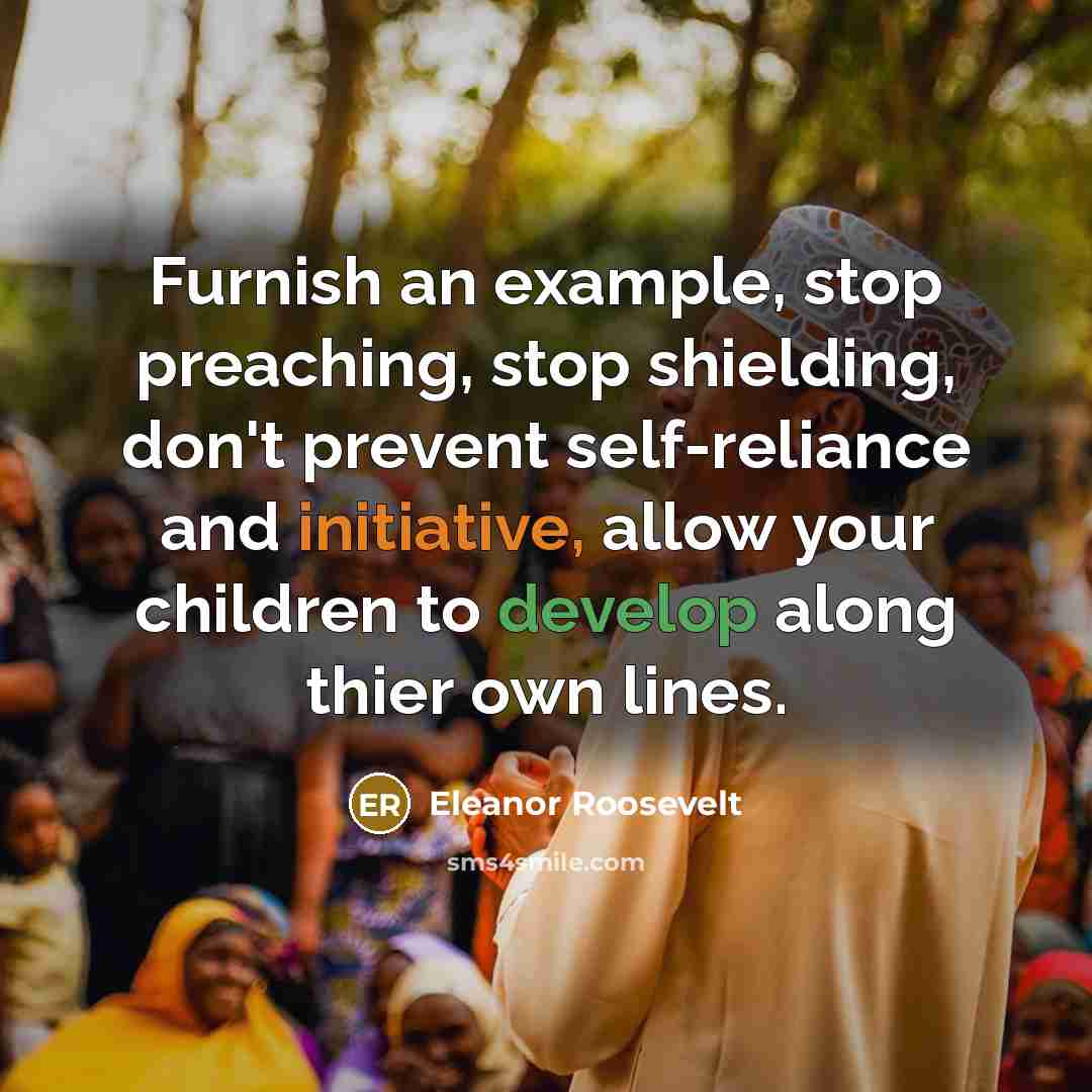 “Furnish an example, stop preaching, stop shielding, don't prevent self-reliance and initiative, allow your children to develop along thier own lines.” quote by Eleanor Roosevelt