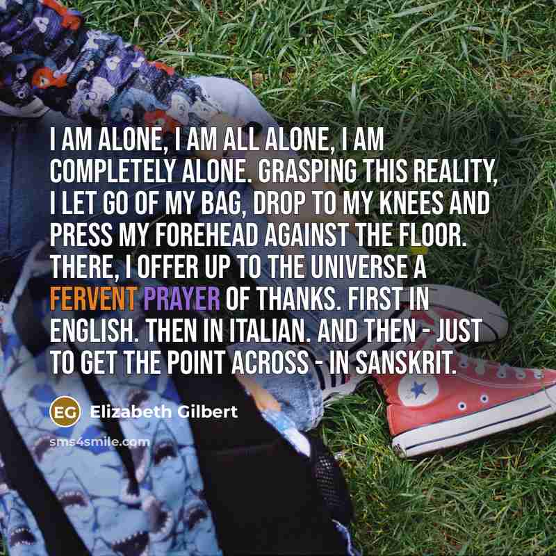 “I am alone, I am all alone, I am completely alone. Grasping this reality, I let go of my bag, drop to my knees and press my forehead against the floor. There, I offer up to the universe a fervent prayer of thanks. First in English. Then in Italian. And then - just to get the point across - in…” quote by Elizabeth Gilbert
