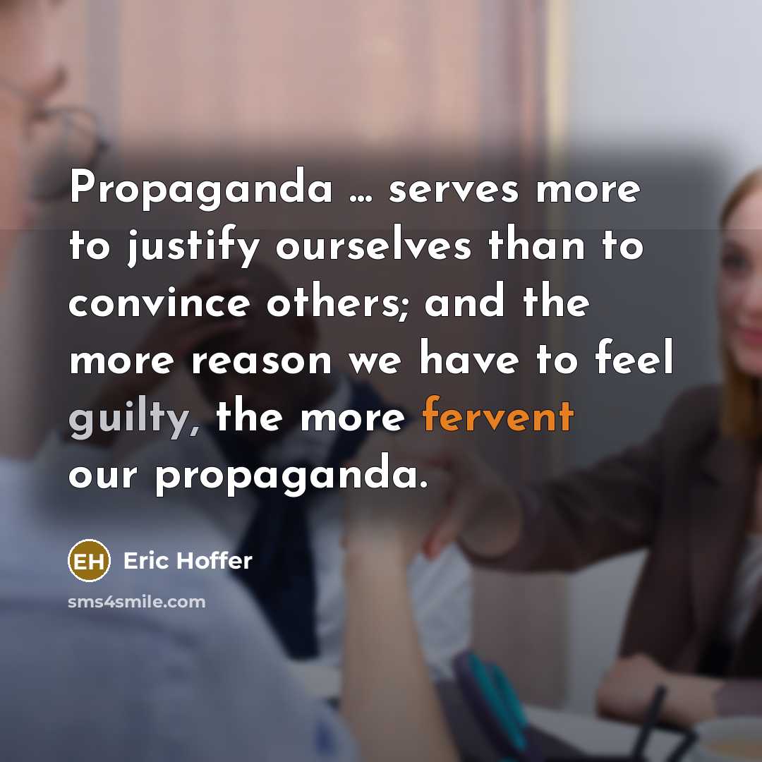 “Propaganda ... serves more to justify ourselves than to convince others; and the more reason we have to feel guilty, the more fervent our propaganda.” quote by Eric Hoffer