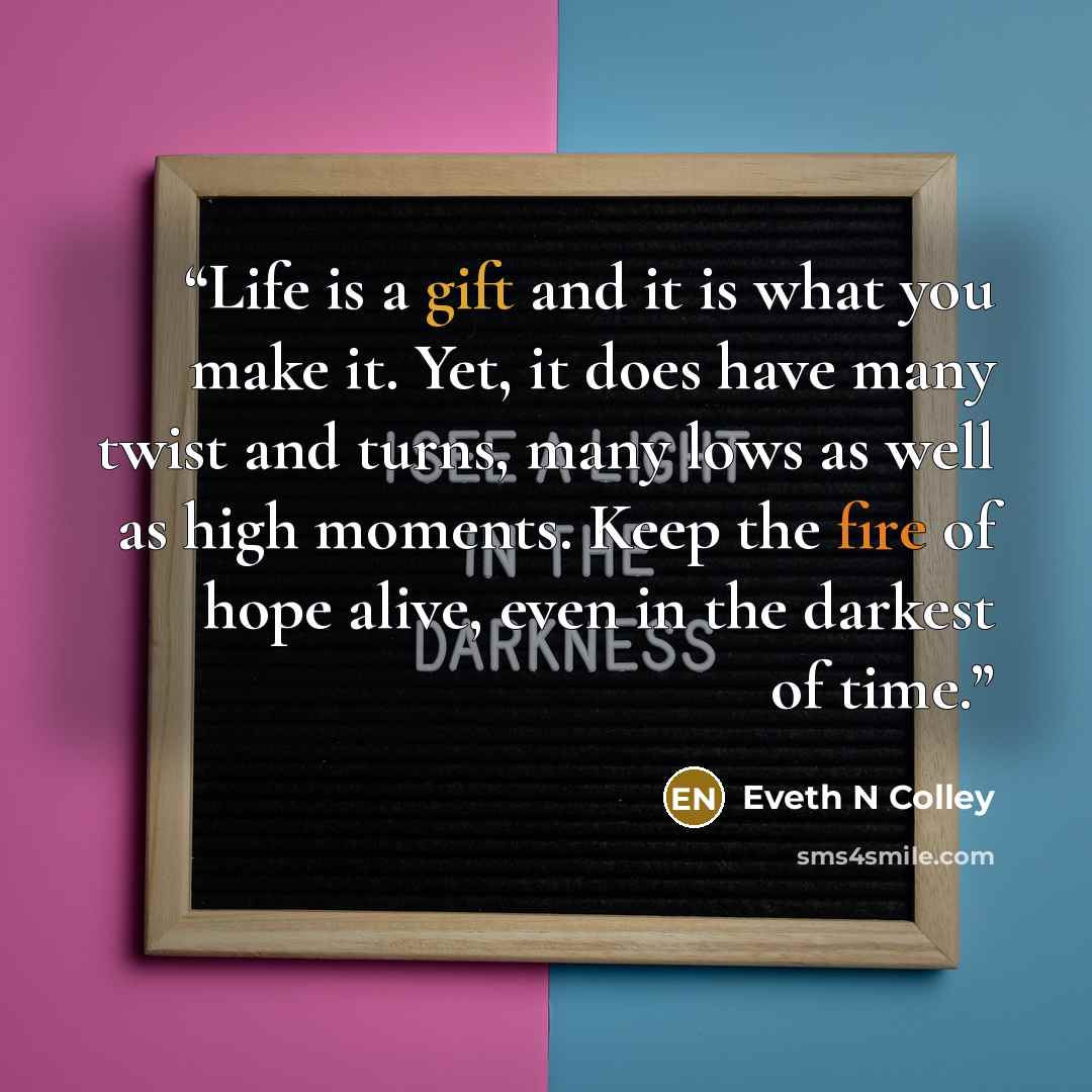 “Life is a gift and it is what you make it. Yet, it does have many twist and turns, many lows as well as high moments. Keep the fire of hope alive, even in the darkest of time.” quote by Eveth N Colley