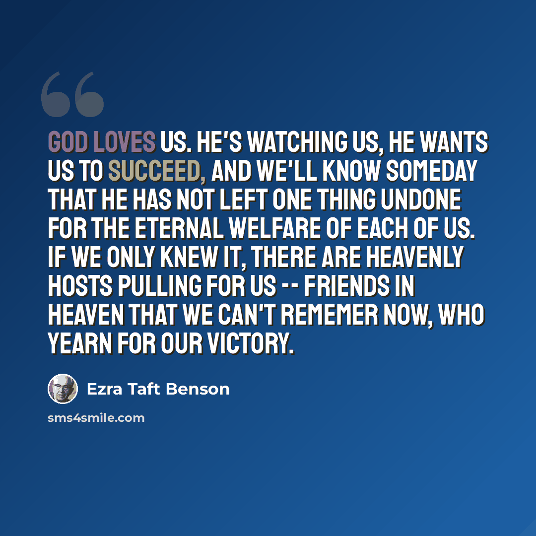 “God loves us. He's watching us, he wants us to succeed, and we'll know someday that he has not left one thing undone for the eternal welfare of each of us. If we only knew it, there are heavenly hosts pulling for us -- friends in heaven that we can't rememer now, who yearn for our victory.” quote by Ezra Taft Benson