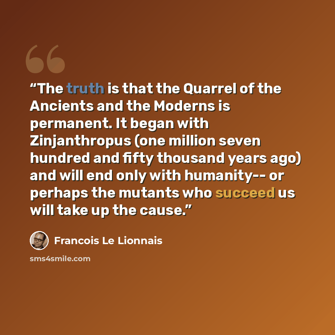 “The truth is that the Quarrel of the Ancients and the Moderns is permanent. It began with Zinjanthropus (one million seven hundred and fifty thousand years ago) and will end only with humanity-- or perhaps the mutants who succeed us will take up the cause.” quote by François Le Lionnais