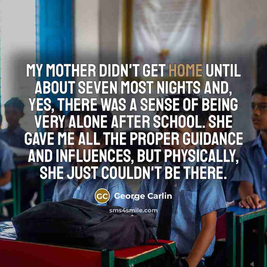 “My mother didn't get home until about seven most nights and, yes, there was a sense of being very alone after school. She gave me all the proper guidance and influences, but physically, she just couldn't be there.” quote by George Carlin