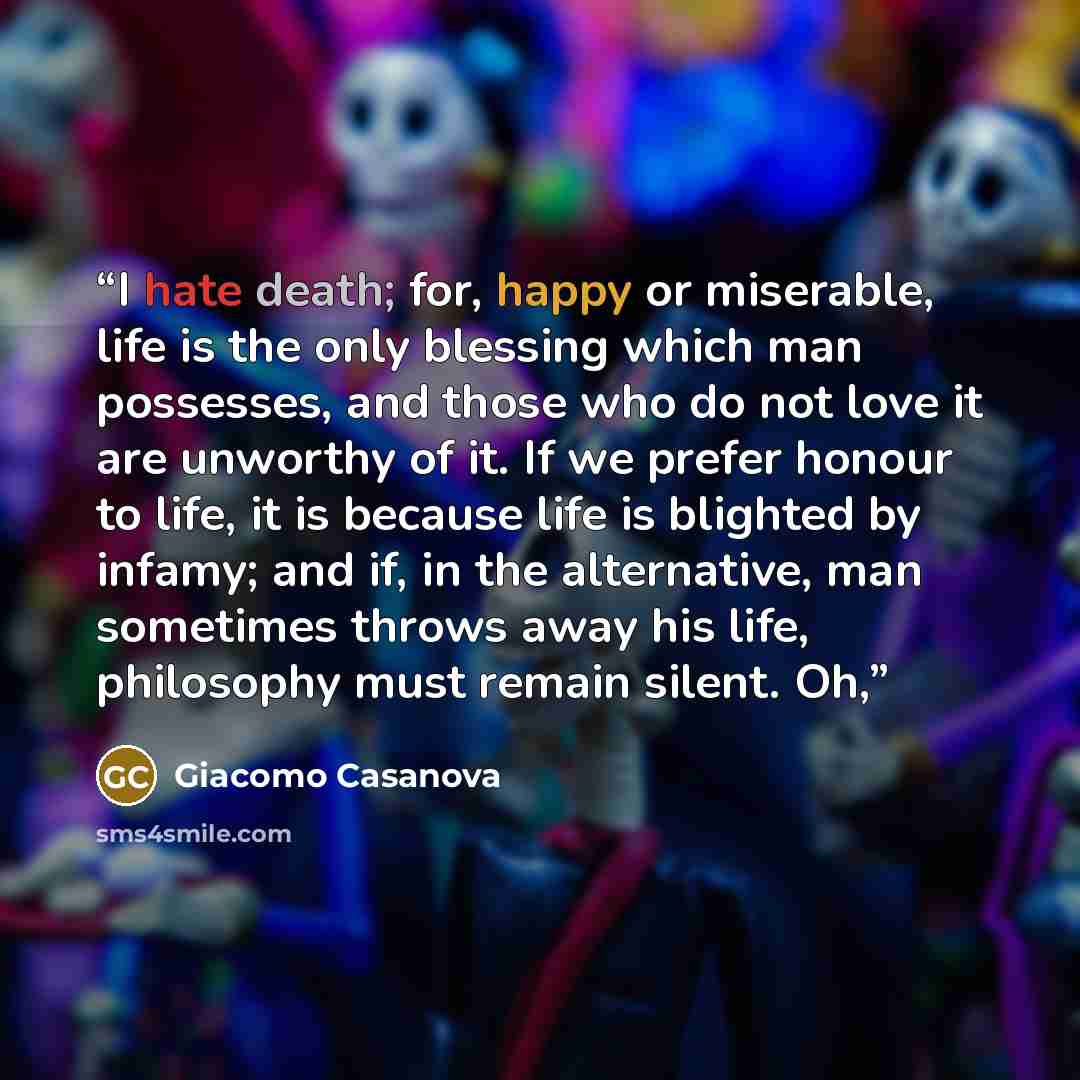 “I hate death; for, happy or miserable, life is the only blessing which man possesses, and those who do not love it are unworthy of it. If we prefer honour to life, it is because life is blighted by infamy; and if, in the alternative, man sometimes throws away his life, philosophy must remain…” quote by Giacomo Casanova