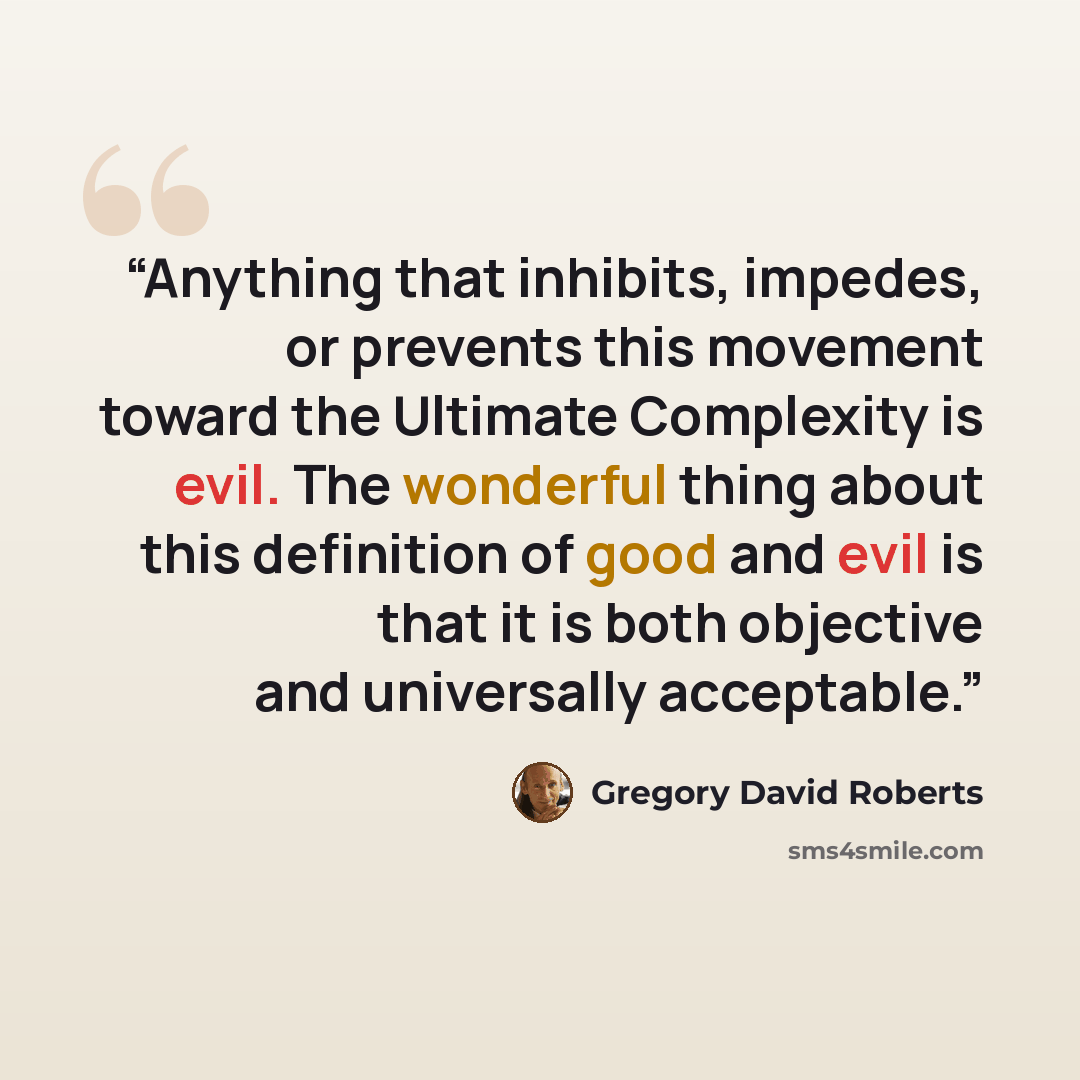 “Anything that inhibits, impedes, or prevents this movement toward the Ultimate Complexity is evil. The wonderful thing about this definition of good and evil is that it is both objective and universally acceptable.” quote by Gregory David Roberts