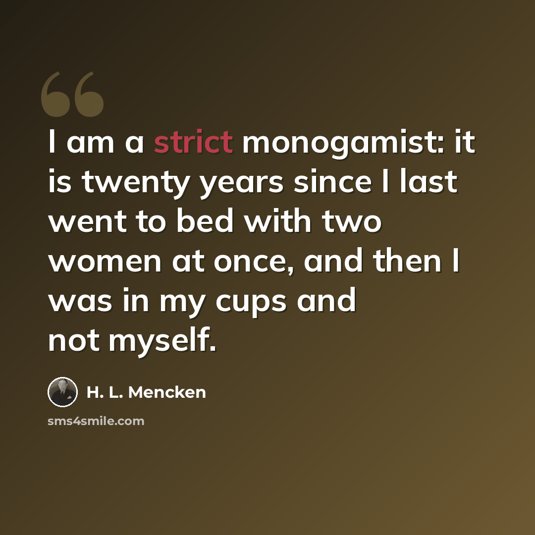 “I am a strict monogamist: it is twenty years since I last went to bed with two women at once, and then I was in my cups and not myself.” quote by H. L. Mencken