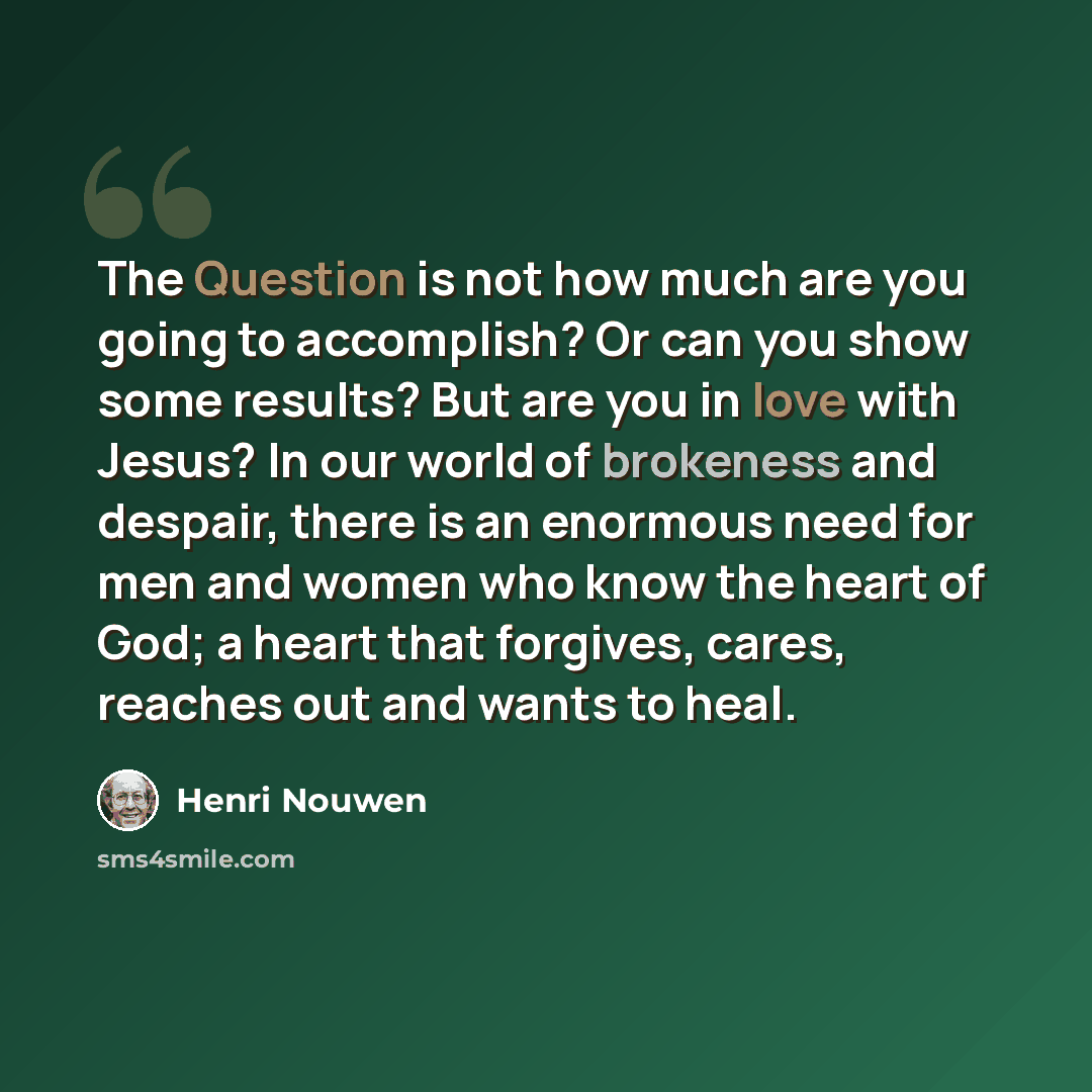 “The Question is not how much are you going to accomplish? Or can you show some results? But are you in love with Jesus? In our world of brokeness and despair, there is an enormous need for men and women who know the heart of God; a heart that forgives, cares, reaches out and wants to heal.” quote by Henri Nouwen