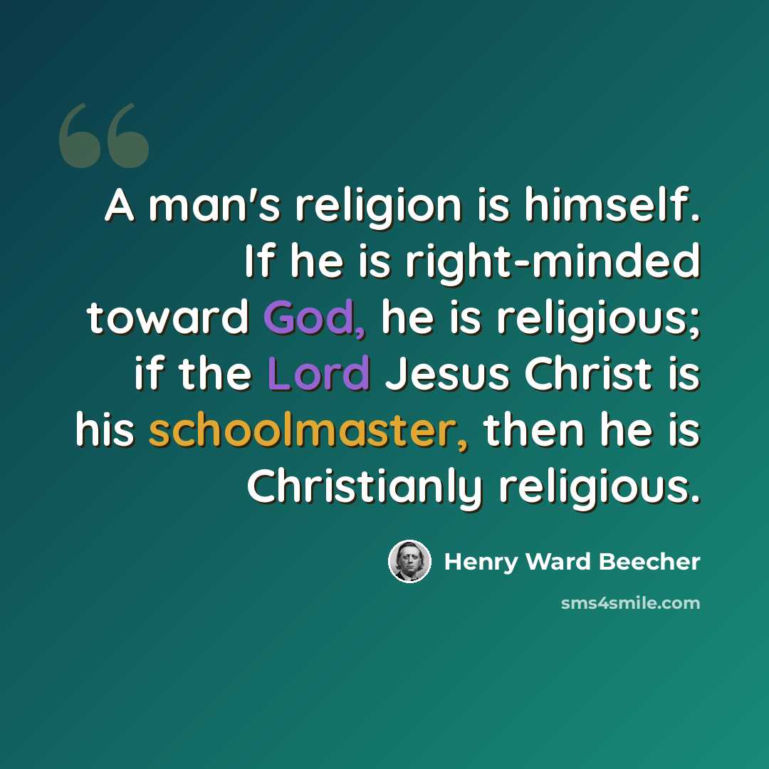 “A man's religion is himself. If he is right-minded toward God, he is religious; if the Lord Jesus Christ is his schoolmaster, then he is Christianly religious.” quote by Henry Ward Beecher