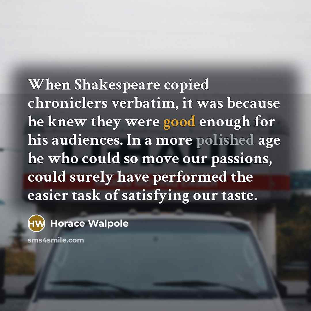 “When Shakespeare copied chroniclers verbatim, it was because he knew they were good enough for his audiences. In a more polished age he who could so move our passions, could surely have performed the easier task of satisfying our taste.” quote by Horace Walpole
