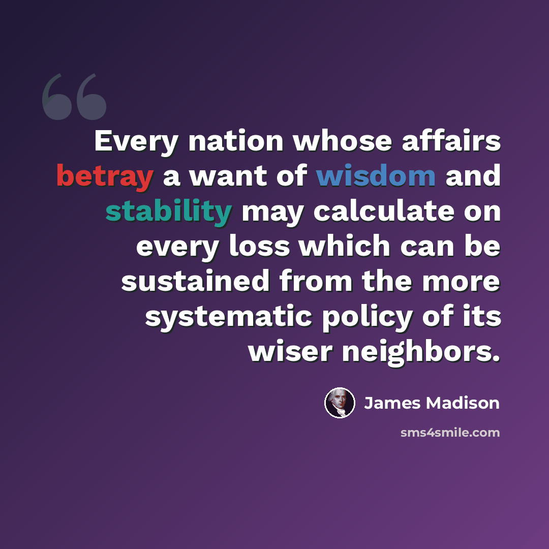 “Every nation whose affairs betray a want of wisdom and stability may calculate on every loss which can be sustained from the more systematic policy of its wiser neighbors.” quote by James Madison