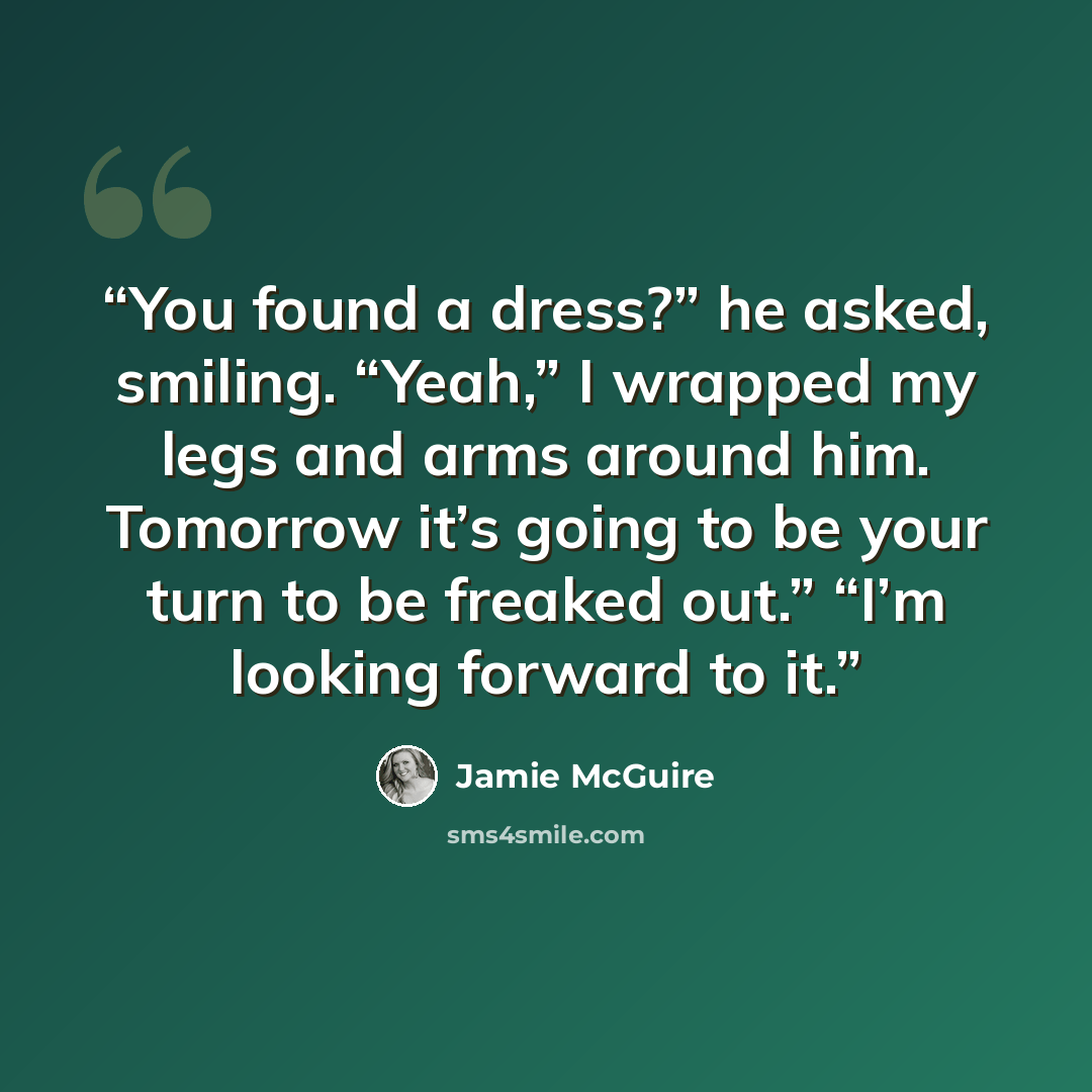 “You found a dress?” he asked, smiling. “Yeah,” I wrapped my legs and arms around him. Tomorrow it’s going to be your turn to be freaked out.” “I’m looking forward to it.” quote by Jamie McGuire