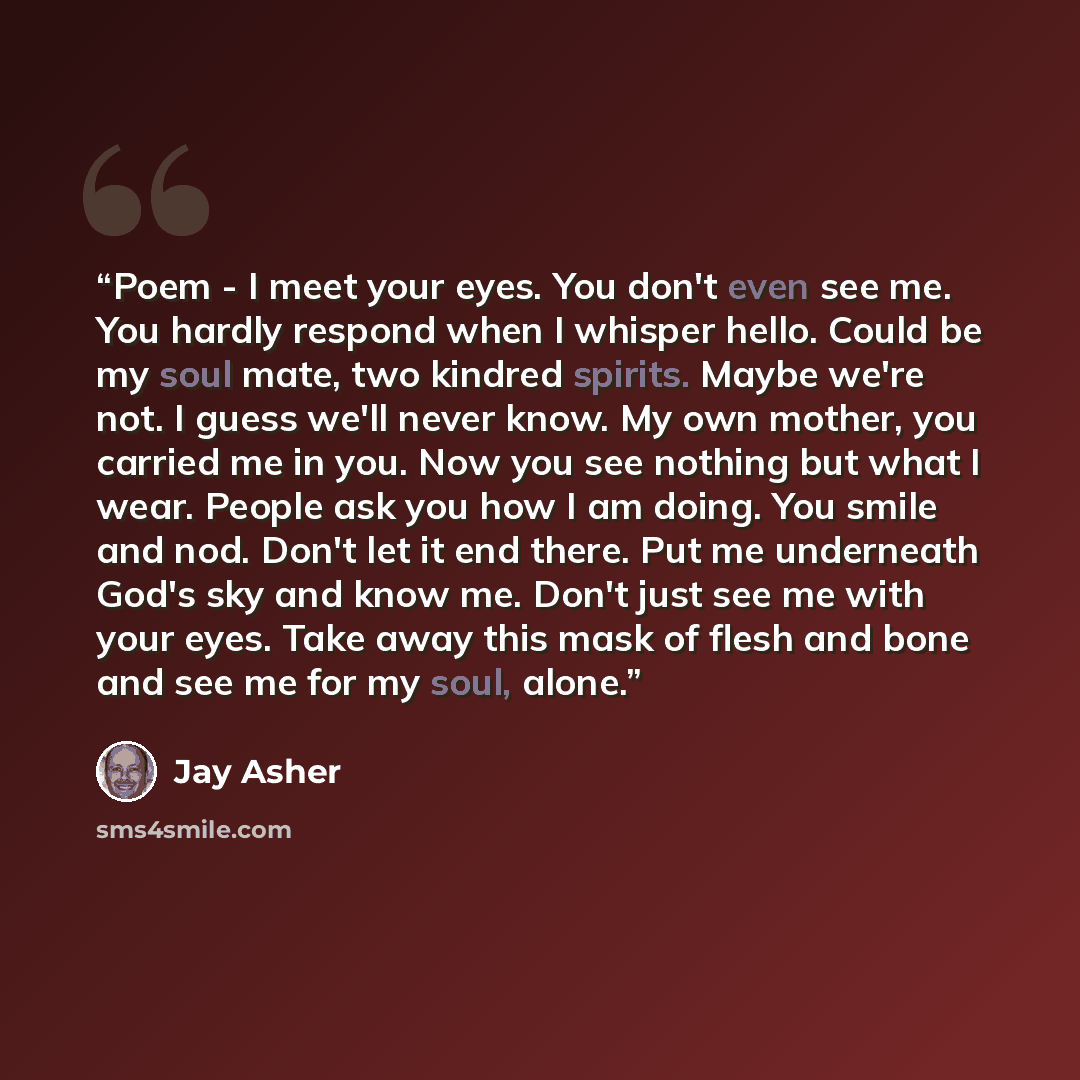“Poem - I meet your eyes. You don't even see me. You hardly respond when I whisper hello. Could be my soul mate, two kindred spirits. Maybe we're not. I guess we'll never know. My own mother, you carried me in you. Now you see nothing but what I wear. People ask you how I am doing. You smile and…” quote by Jay Asher