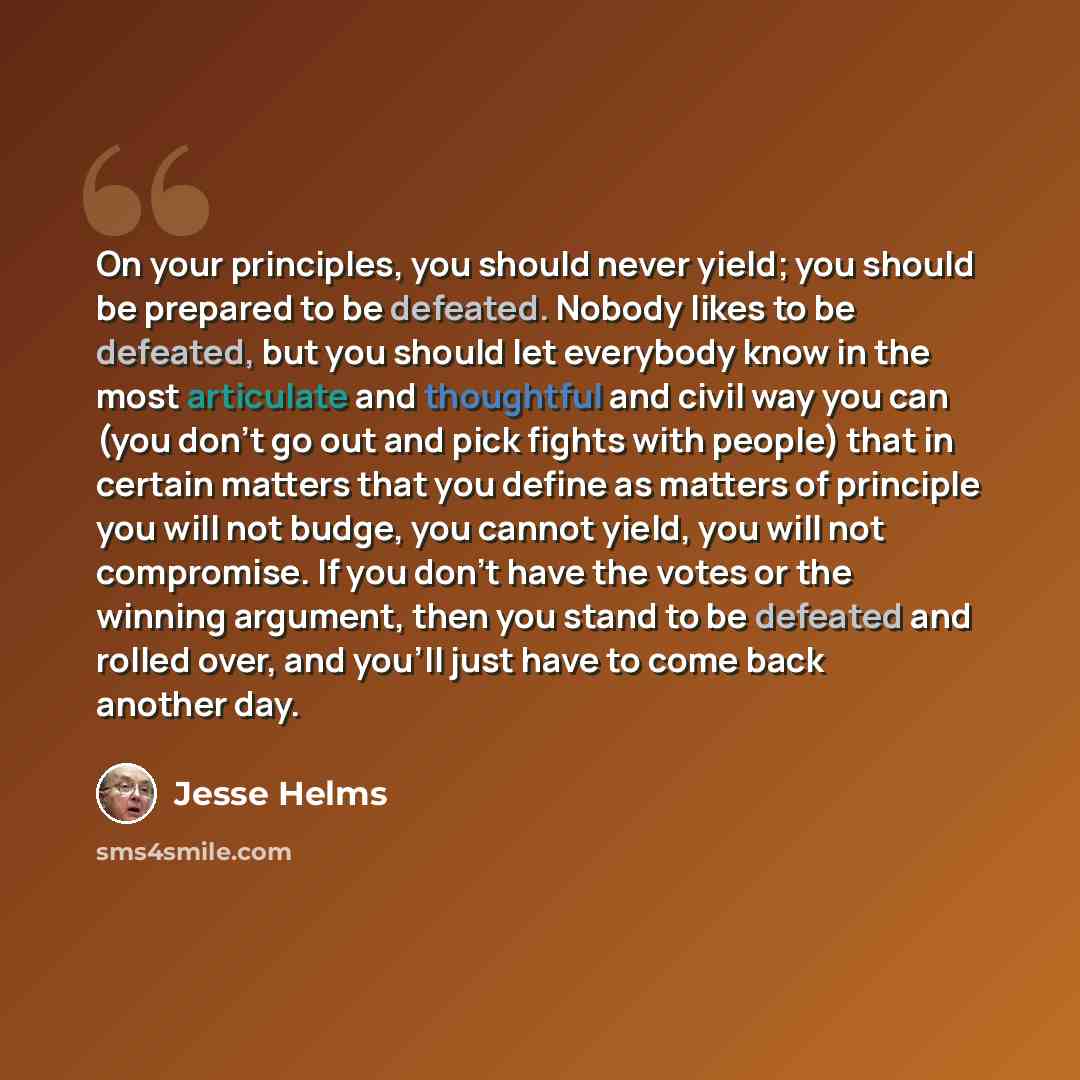 “On your principles, you should never yield; you should be prepared to be defeated. Nobody likes to be defeated, but you should let everybody know in the most articulate and thoughtful and civil way you can (you don't go out and pick fights with people) that in certain matters that you define as…” quote by Jesse Helms