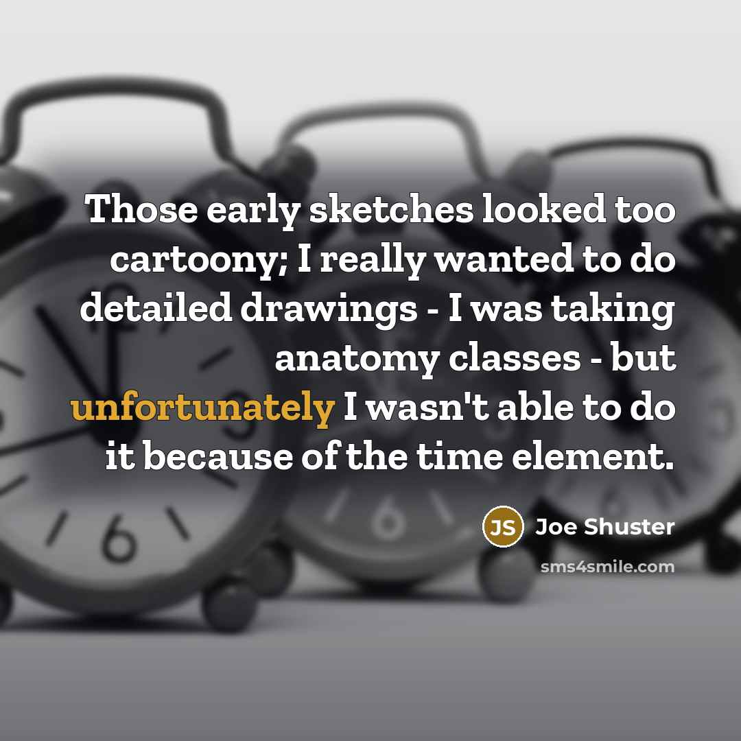 “Those early sketches looked too cartoony; I really wanted to do detailed drawings - I was taking anatomy classes - but unfortunately I wasn't able to do it because of the time element.” quote by Joe Shuster