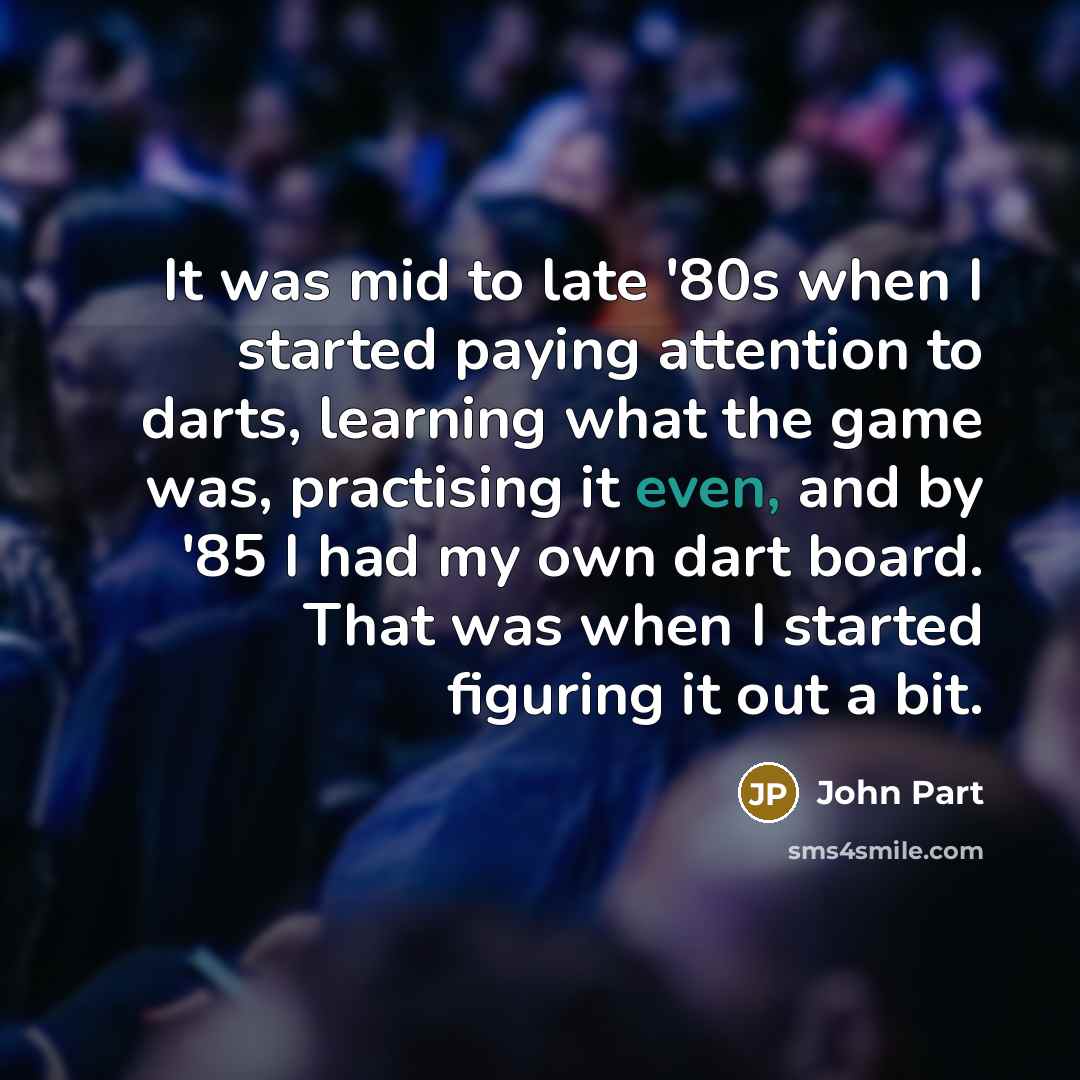 “It was mid to late '80s when I started paying attention to darts, learning what the game was, practising it even, and by '85 I had my own dart board. That was when I started figuring it out a bit.” quote by John Part