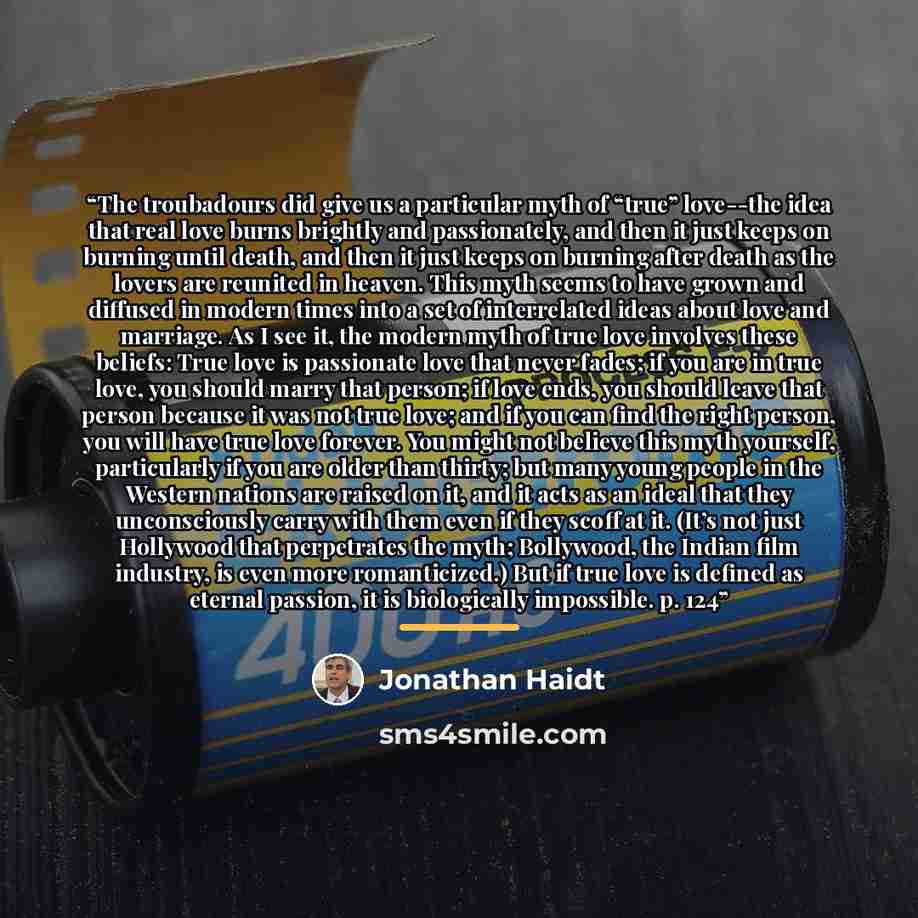 “The troubadours did give us a particular myth of “true” love--the idea that real love burns brightly and passionately, and then it just keeps on burning until death, and then it just keeps on burning after death as the lovers are reunited in heaven. This myth seems to have grown and diffused in…” quote by Jonathan Haidt