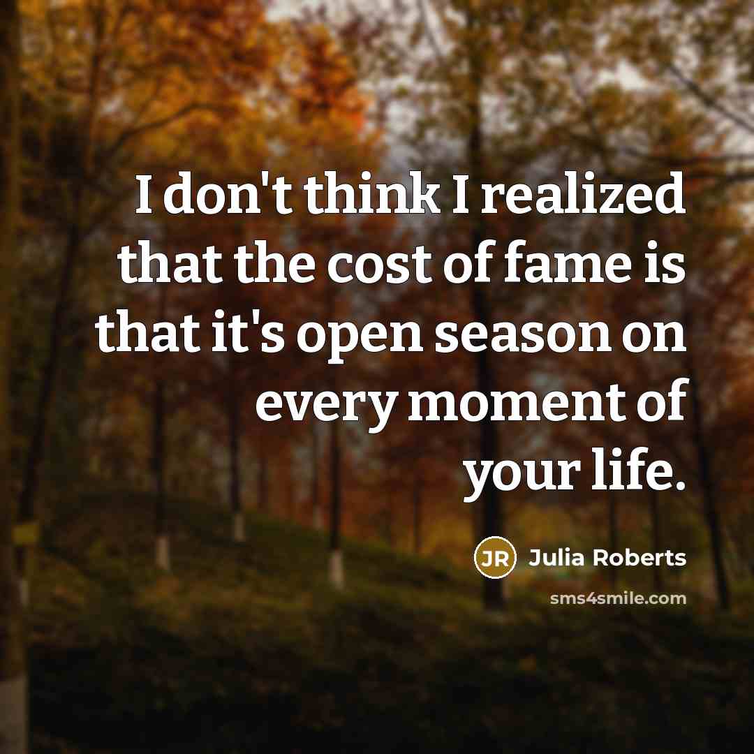 “I don't think I realized that the cost of fame is that it's open season on every moment of your life.” quote by Julia Roberts