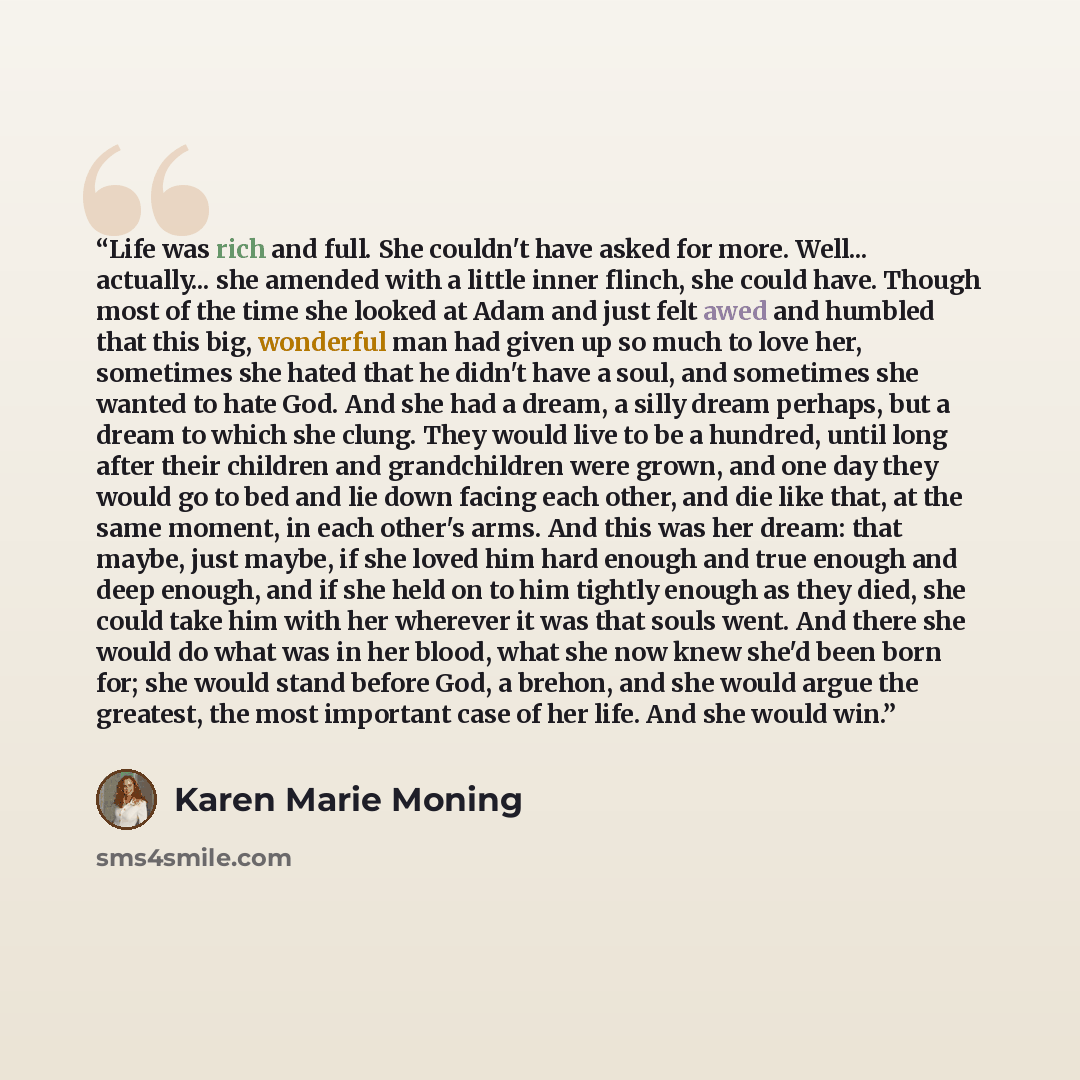 “Life was rich and full. She couldn't have asked for more. Well... actually... she amended with a little inner flinch, she could have. Though most of the time she looked at Adam and just felt awed and humbled that this big, wonderful man had given up so much to love her, sometimes she hated that he…” quote by Karen Marie Moning