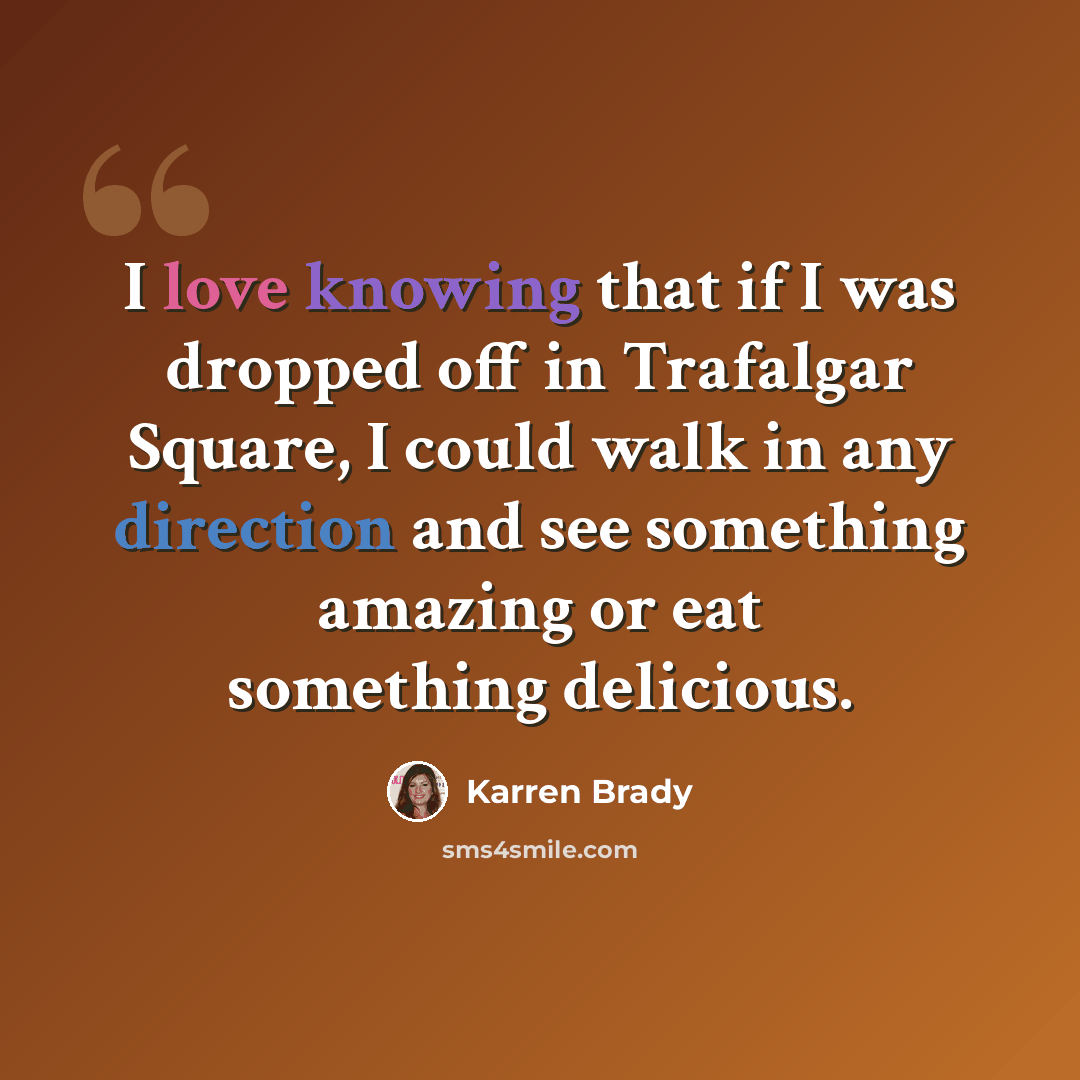 “I love knowing that if I was dropped off in Trafalgar Square, I could walk in any direction and see something amazing or eat something delicious.” quote by Karren Brady