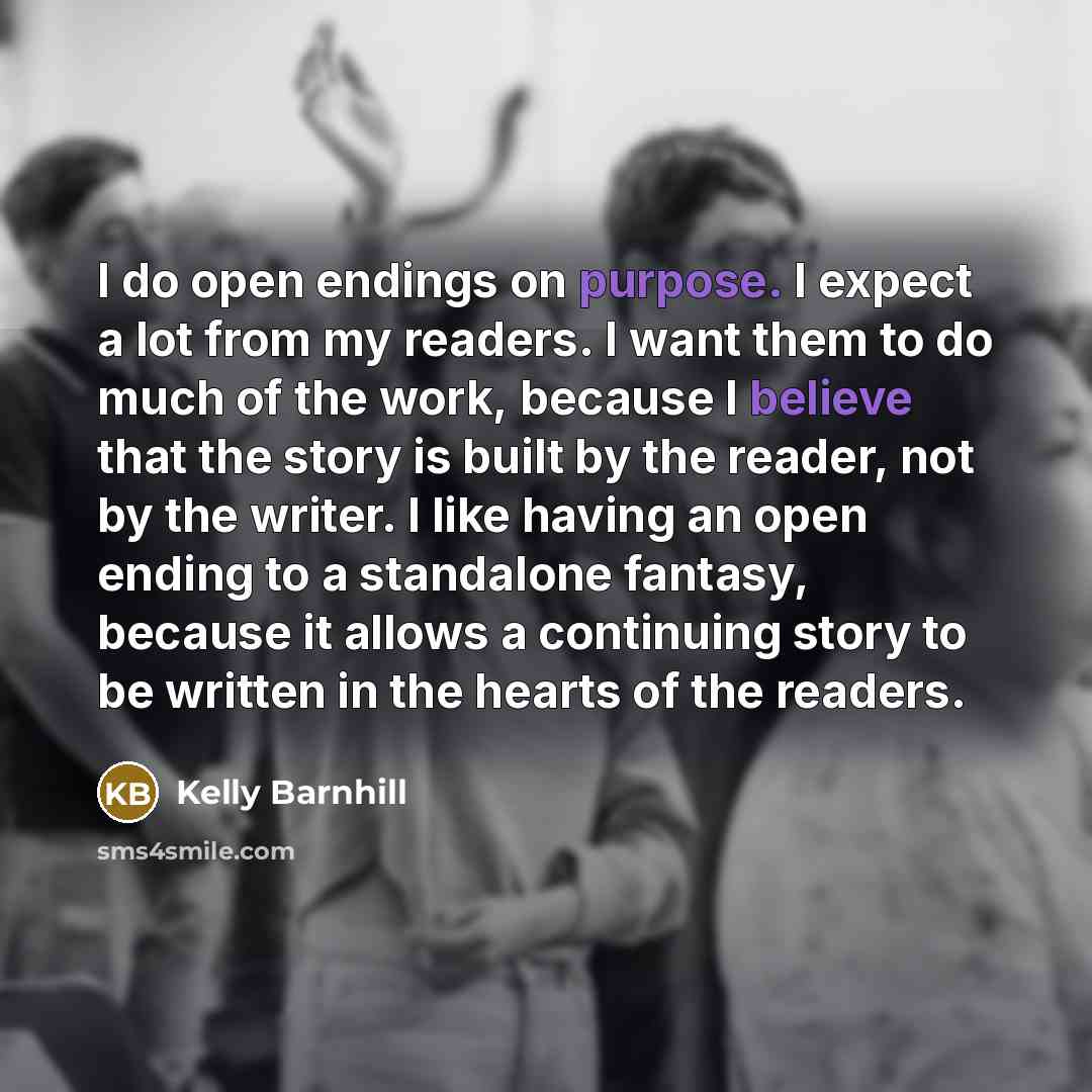 “I do open endings on purpose. I expect a lot from my readers. I want them to do much of the work, because I believe that the story is built by the reader, not by the writer. I like having an open ending to a standalone fantasy, because it allows a continuing story to be written in the hearts of…” quote by Kelly Barnhill