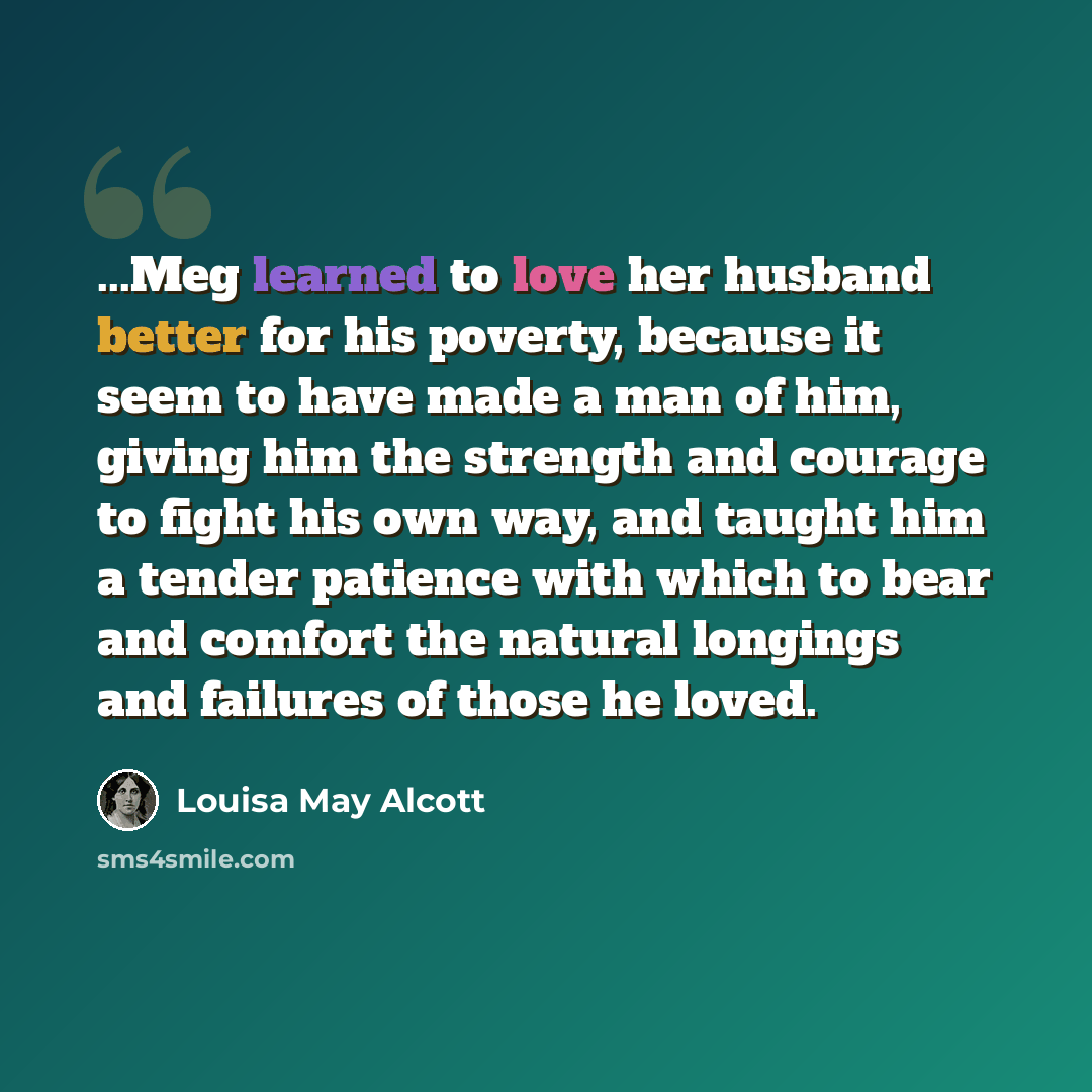 “...Meg learned to love her husband better for his poverty, because it seem to have made a man of him, giving him the strength and courage to fight his own way, and taught him a tender patience with which to bear and comfort the natural longings and failures of those he loved.” quote by Louisa May Alcott