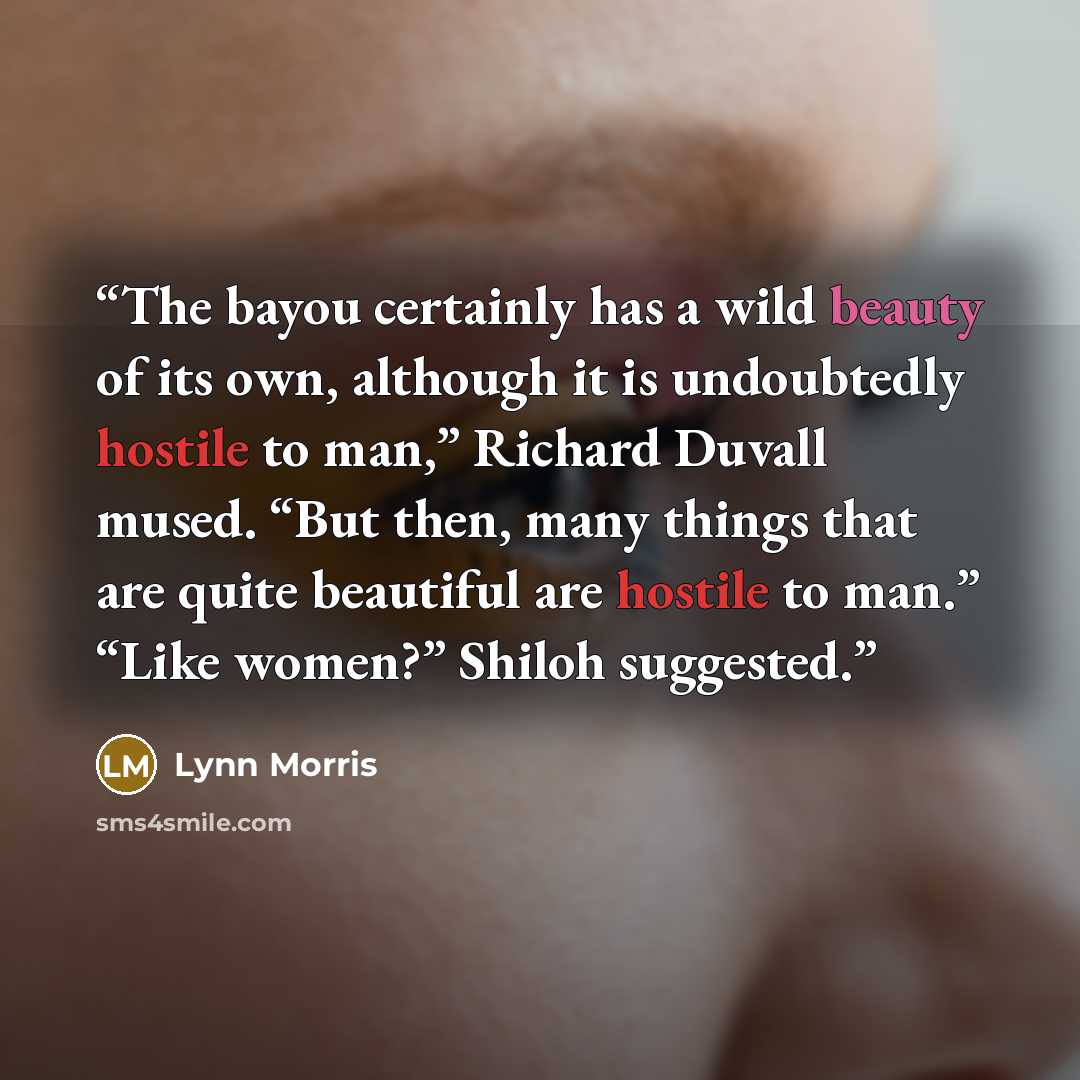 “The bayou certainly has a wild beauty of its own, although it is undoubtedly hostile to man,” Richard Duvall mused. “But then, many things that are quite beautiful are hostile to man.” “Like women?” Shiloh suggested.” quote by Lynn Morris