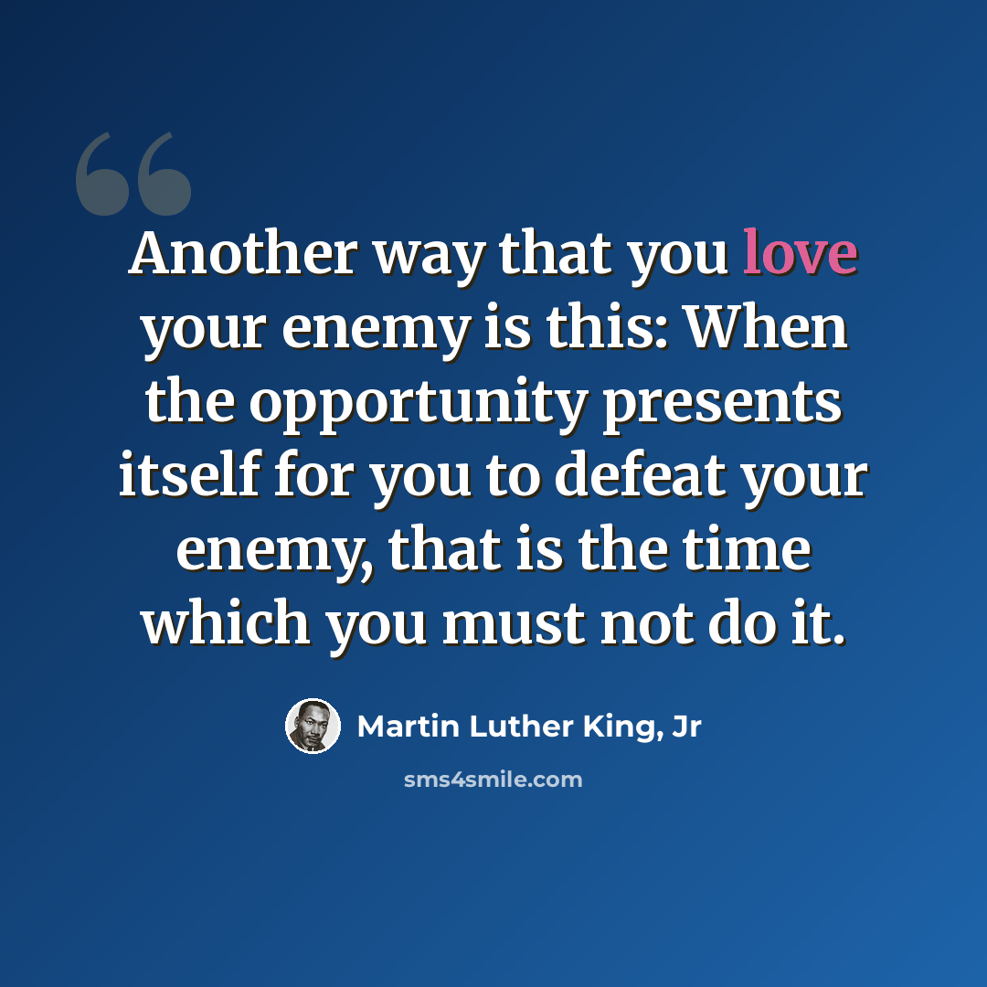 “Another way that you love your enemy is this: When the opportunity presents itself for you to defeat your enemy, that is the time which you must not do it.” quote by Martin Luther King, Jr