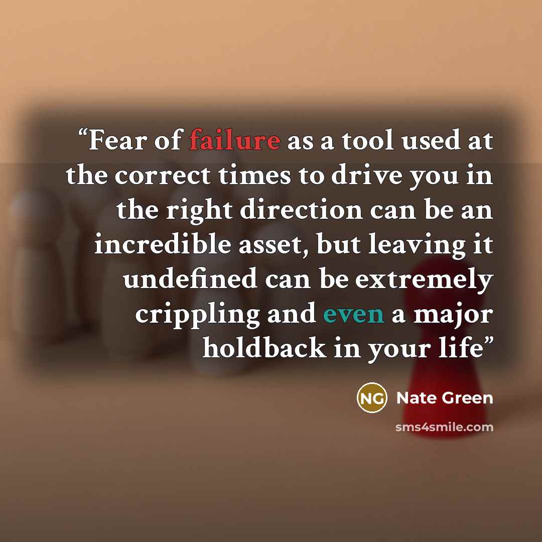 “Fear of failure as a tool used at the correct times to drive you in the right direction can be an incredible asset, but leaving it undefined can be extremely crippling and even a major holdback in your life” quote by Nate Green