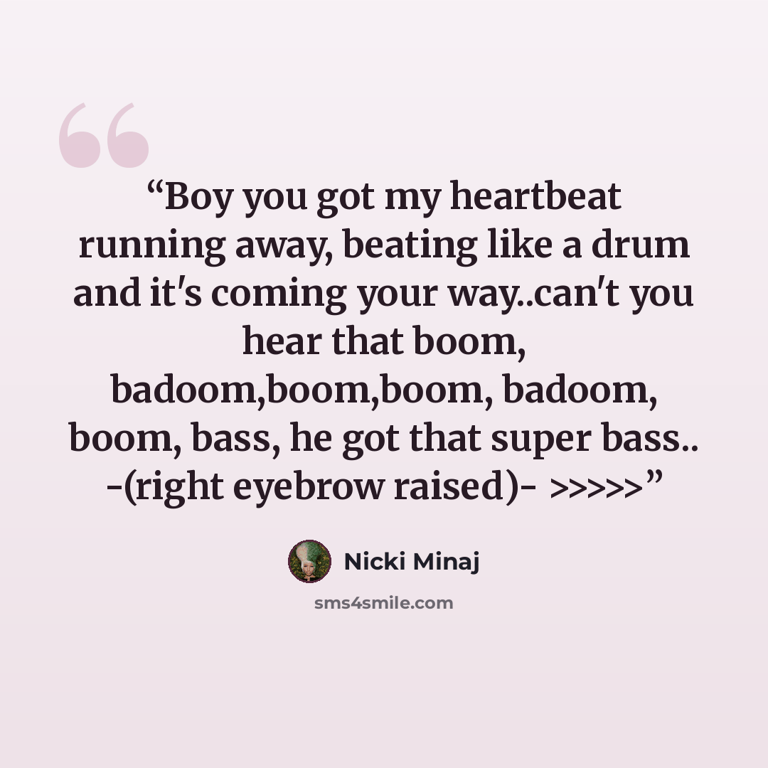 “Boy you got my heartbeat running away, beating like a drum and it's coming your way..can't you hear that boom, badoom,boom,boom, badoom, boom, bass, he got that super bass.. -(right eyebrow raised)- >>>>>” quote by Nicki Minaj