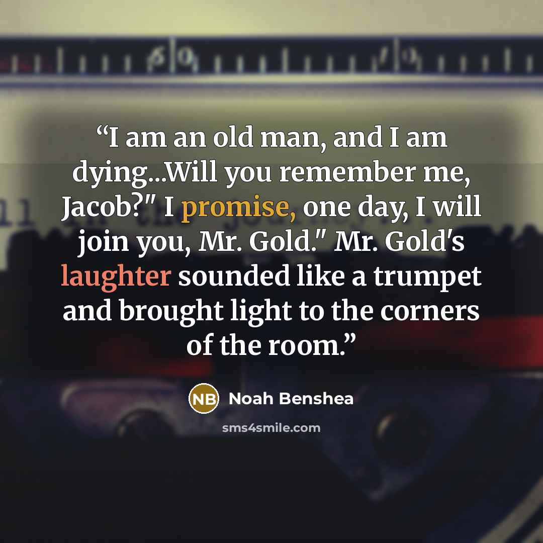 “I am an old man, and I am dying...Will you remember me, Jacob?" I promise, one day, I will join you, Mr. Gold." Mr. Gold's laughter sounded like a trumpet and brought light to the corners of the room.” quote by Noah Benshea