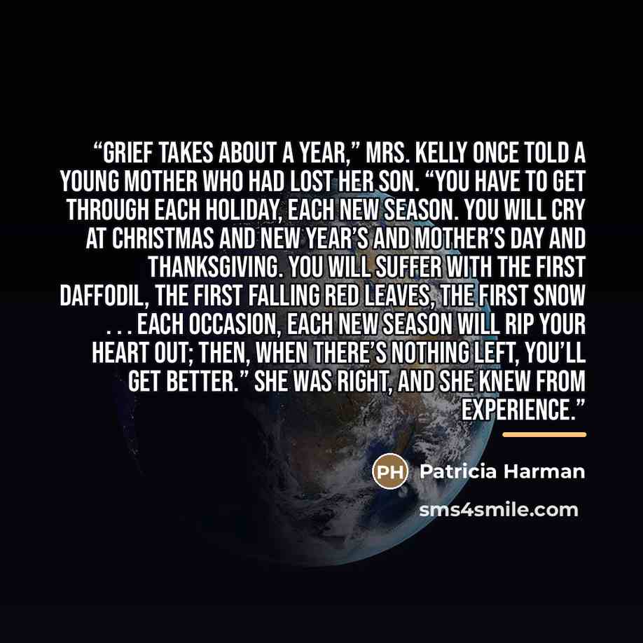 “Grief takes about a year,” Mrs. Kelly once told a young mother who had lost her son. “You have to get through each holiday, each new season. You will cry at Christmas and New Year’s and Mother’s Day and Thanksgiving. You will suffer with the first daffodil, the first falling red leaves, the first…” quote by Patricia Harman
