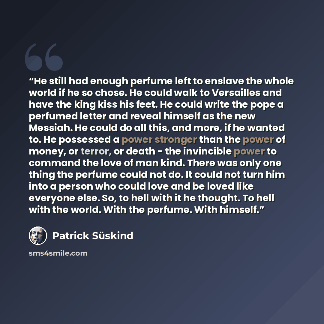 “He still had enough perfume left to enslave the whole world if he so chose. He could walk to Versailles and have the king kiss his feet. He could write the pope a perfumed letter and reveal himself as the new Messiah. He could do all this, and more, if he wanted to. He possessed a power stronger…” quote by Patrick Süskind