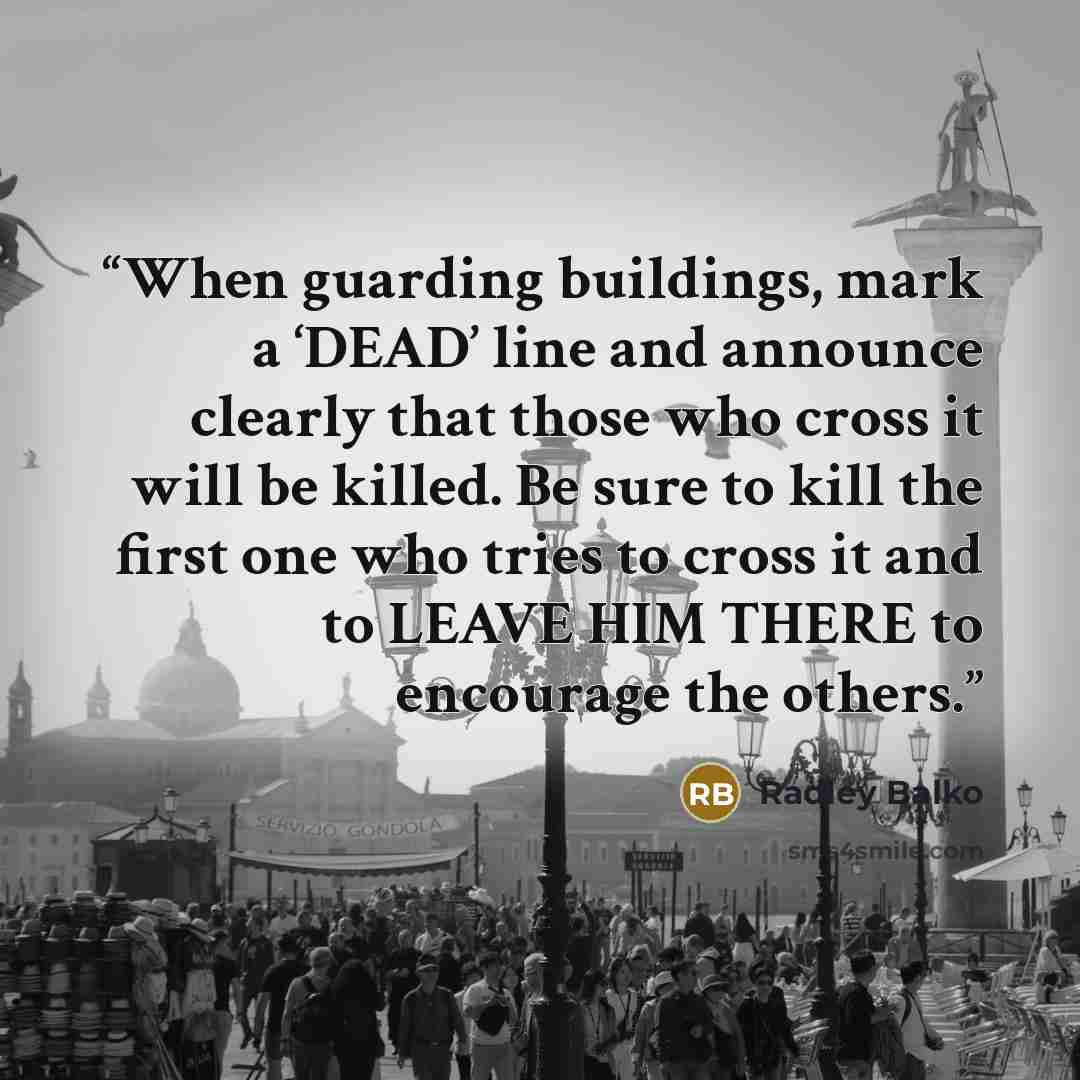 “When guarding buildings, mark a ‘DEAD’ line and announce clearly that those who cross it will be killed. Be sure to kill the first one who tries to cross it and to LEAVE HIM THERE to encourage the others.” quote by Radley Balko