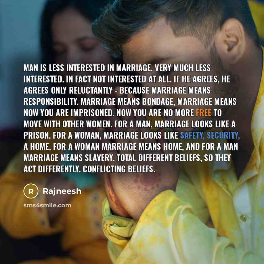 “Man is less interested in marriage, very much less interested. In fact not interested at all. If he agrees, he agrees only reluctantly - because marriage means responsibility. Marriage means bondage, marriage means now you are imprisoned. Now you are no more free to move with other women. For a…” quote by Rajneesh