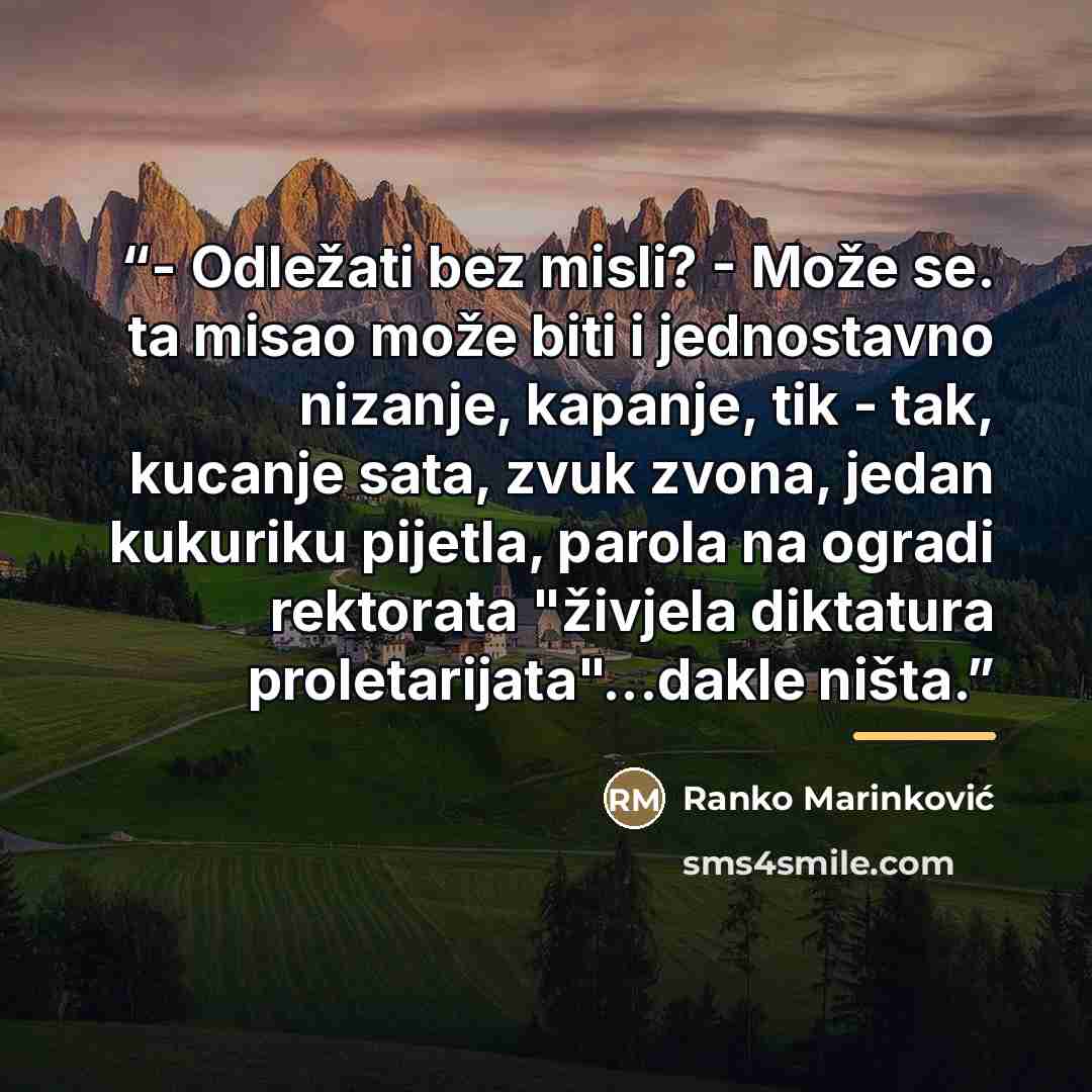 “- Odležati bez misli? - Može se. ta misao može biti i jednostavno nizanje, kapanje, tik - tak, kucanje sata, zvuk zvona, jedan kukuriku pijetla, parola na ogradi rektorata "živjela diktatura proletarijata"...dakle ništa.” quote by Ranko Marinković