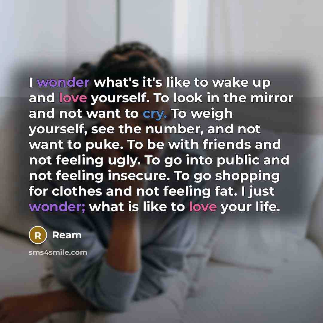 “I wonder what's it's like to wake up and love yourself. To look in the mirror and not want to cry. To weigh yourself, see the number, and not want to puke. To be with friends and not feeling ugly. To go into public and not feeling insecure. To go shopping for clothes and not feeling fat. I just…” quote by Ream
