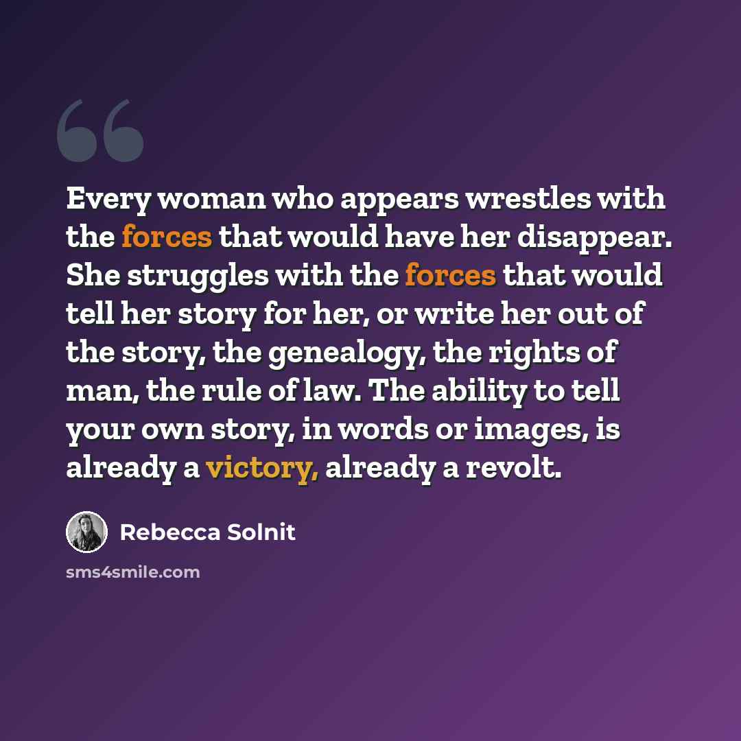 “Every woman who appears wrestles with the forces that would have her disappear. She struggles with the forces that would tell her story for her, or write her out of the story, the genealogy, the rights of man, the rule of law. The ability to tell your own story, in words or images, is already a…” quote by Rebecca Solnit