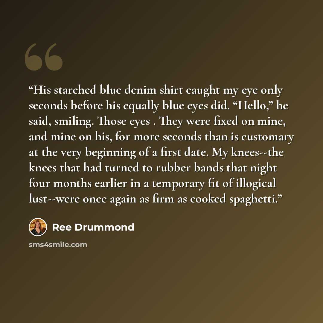 “His starched blue denim shirt caught my eye only seconds before his equally blue eyes did. “Hello,” he said, smiling. Those eyes . They were fixed on mine, and mine on his, for more seconds than is customary at the very beginning of a first date. My knees--the knees that had turned to rubber bands…” quote by Ree Drummond