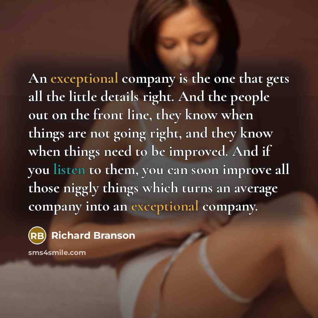 “An exceptional company is the one that gets all the little details right. And the people out on the front line, they know when things are not going right, and they know when things need to be improved. And if you listen to them, you can soon improve all those niggly things which turns an average…” quote by Richard Branson