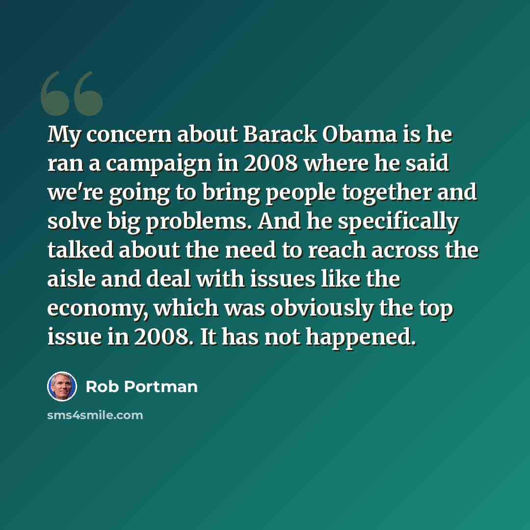 “My concern about Barack Obama is he ran a campaign in 2008 where he said we're going to bring people together and solve big problems. And he specifically talked about the need to reach across the aisle and deal with issues like the economy, which was obviously the top issue in 2008. It has not…” quote by Rob Portman