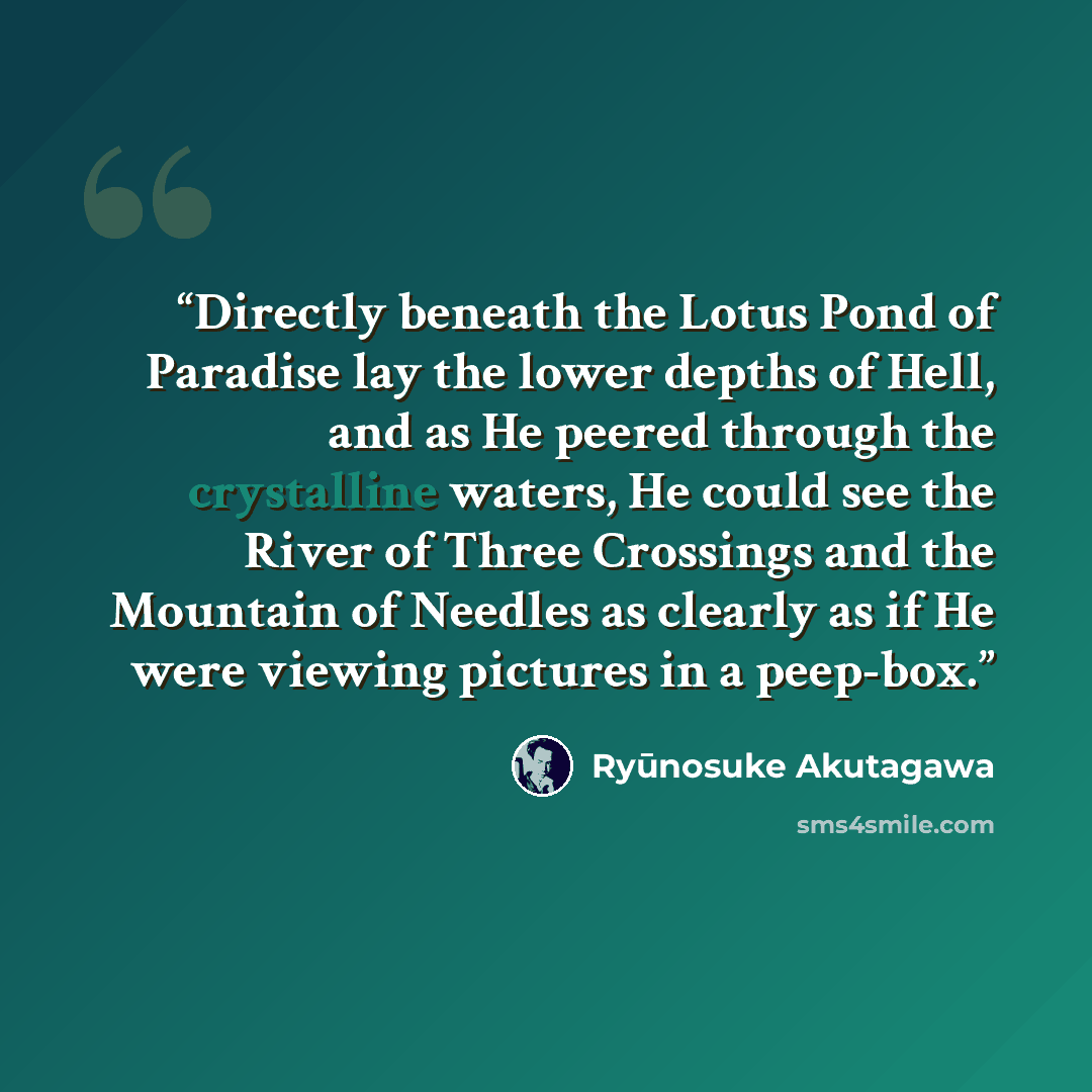 “Directly beneath the Lotus Pond of Paradise lay the lower depths of Hell, and as He peered through the crystalline waters, He could see the River of Three Crossings and the Mountain of Needles as clearly as if He were viewing pictures in a peep-box.” quote by Ryūnosuke Akutagawa